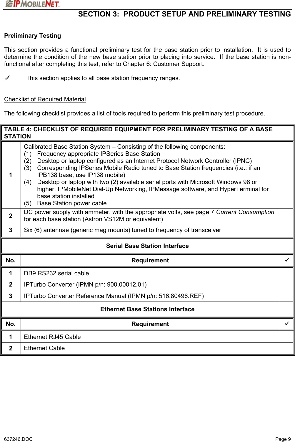  SECTION 3:  PRODUCT SETUP AND PRELIMINARY TESTING   637246.DOC   Page 9 Preliminary Testing  This section provides a functional preliminary test for the base station prior to installation.  It is used to determine the condition of the new base station prior to placing into service.  If the base station is non-functional after completing this test, refer to Chapter 6: Customer Support.    This section applies to all base station frequency ranges.   Checklist of Required Material  The following checklist provides a list of tools required to perform this preliminary test procedure.  TABLE 4: CHECKLIST OF REQUIRED EQUIPMENT FOR PRELIMINARY TESTING OF A BASE STATION 1 Calibrated Base Station System – Consisting of the following components: (1)  Frequency appropriate IPSeries Base Station (2)  Desktop or laptop configured as an Internet Protocol Network Controller (IPNC) (3)  Corresponding IPSeries Mobile Radio tuned to Base Station frequencies (i.e.: if an IPB138 base, use IP138 mobile) (4)  Desktop or laptop with two (2) available serial ports with Microsoft Windows 98 or higher, IPMobileNet Dial-Up Networking, IPMessage software, and HyperTerminal for base station installed (5)  Base Station power cable  2  DC power supply with ammeter, with the appropriate volts, see page 7 Current Consumption for each base station (Astron VS12M or equivalent)   3  Six (6) antennae (generic mag mounts) tuned to frequency of transceiver   Serial Base Station Interface No. Requirement 9 1  DB9 RS232 serial cable   2  IPTurbo Converter (IPMN p/n: 900.00012.01)   3  IPTurbo Converter Reference Manual (IPMN p/n: 516.80496.REF)   Ethernet Base Stations Interface No. Requirement 9 1  Ethernet RJ45 Cable   2  Ethernet Cable          