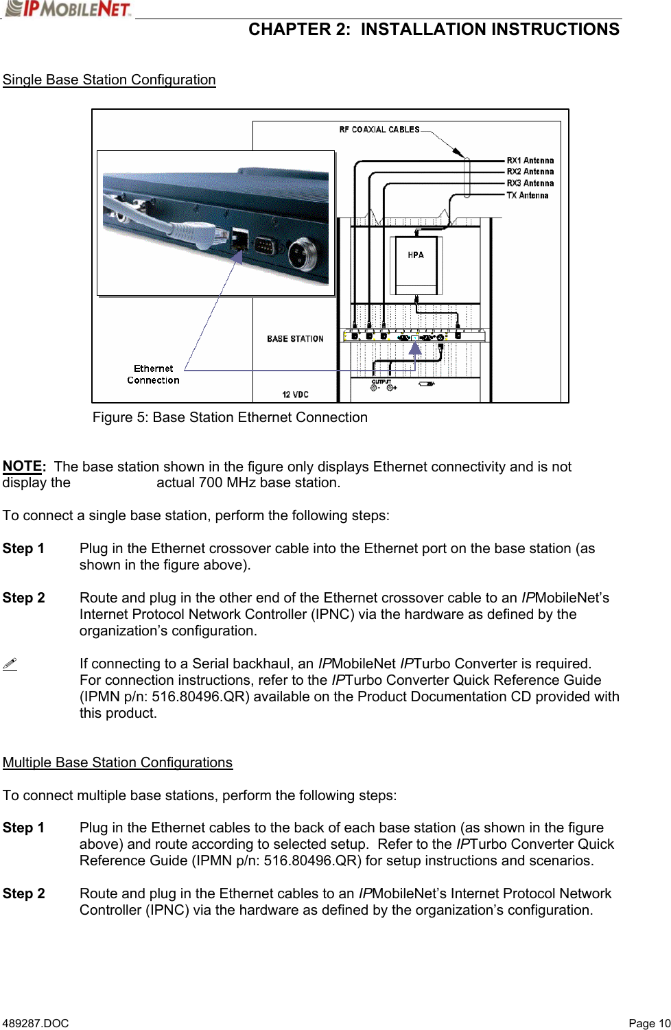  CHAPTER 2:  INSTALLATION INSTRUCTIONS  489287.DOC   Page 10  Single Base Station Configuration                     Figure 5: Base Station Ethernet Connection   NOTE:  The base station shown in the figure only displays Ethernet connectivity and is not display the     actual 700 MHz base station.  To connect a single base station, perform the following steps:  Step 1  Plug in the Ethernet crossover cable into the Ethernet port on the base station (as shown in the figure above).  Step 2  Route and plug in the other end of the Ethernet crossover cable to an IPMobileNet’s Internet Protocol Network Controller (IPNC) via the hardware as defined by the organization’s configuration.    If connecting to a Serial backhaul, an IPMobileNet IPTurbo Converter is required.  For connection instructions, refer to the IPTurbo Converter Quick Reference Guide (IPMN p/n: 516.80496.QR) available on the Product Documentation CD provided with this product.   Multiple Base Station Configurations  To connect multiple base stations, perform the following steps:  Step 1  Plug in the Ethernet cables to the back of each base station (as shown in the figure above) and route according to selected setup.  Refer to the IPTurbo Converter Quick Reference Guide (IPMN p/n: 516.80496.QR) for setup instructions and scenarios.  Step 2  Route and plug in the Ethernet cables to an IPMobileNet’s Internet Protocol Network Controller (IPNC) via the hardware as defined by the organization’s configuration.  