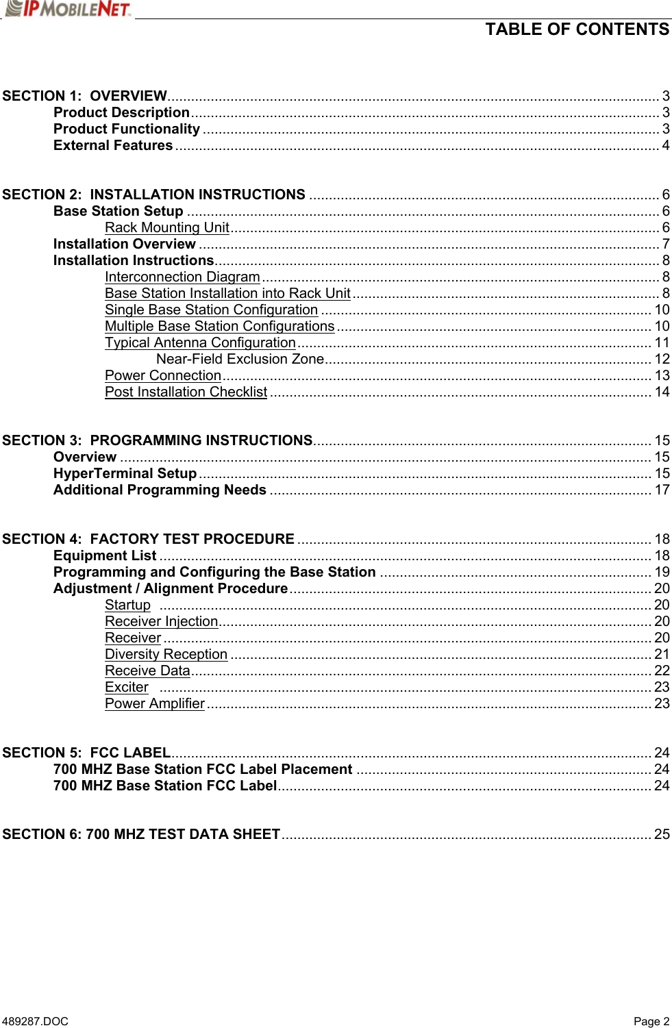  TABLE OF CONTENTS   489287.DOC   Page 2  SECTION 1:  OVERVIEW............................................................................................................................. 3  Product Description....................................................................................................................... 3  Product Functionality .................................................................................................................... 3  External Features........................................................................................................................... 4   SECTION 2:  INSTALLATION INSTRUCTIONS ......................................................................................... 6  Base Station Setup ........................................................................................................................ 6   Rack Mounting Unit............................................................................................................. 6  Installation Overview ..................................................................................................................... 7  Installation Instructions................................................................................................................. 8   Interconnection Diagram..................................................................................................... 8     Base Station Installation into Rack Unit.............................................................................. 8     Single Base Station Configuration .................................................................................... 10     Multiple Base Station Configurations................................................................................ 10   Typical Antenna Configuration.......................................................................................... 11    Near-Field Exclusion Zone................................................................................... 12   Power Connection............................................................................................................. 13   Post Installation Checklist ................................................................................................. 14   SECTION 3:  PROGRAMMING INSTRUCTIONS...................................................................................... 15  Overview ....................................................................................................................................... 15  HyperTerminal Setup................................................................................................................... 15  Additional Programming Needs ................................................................................................. 17   SECTION 4:  FACTORY TEST PROCEDURE .......................................................................................... 18  Equipment List ............................................................................................................................. 18  Programming and Configuring the Base Station ..................................................................... 19  Adjustment / Alignment Procedure............................................................................................ 20   Startup ............................................................................................................................. 20   Receiver Injection.............................................................................................................. 20   Receiver............................................................................................................................ 20   Diversity Reception ........................................................................................................... 21   Receive Data..................................................................................................................... 22   Exciter ............................................................................................................................. 23   Power Amplifier ................................................................................................................. 23   SECTION 5:  FCC LABEL.......................................................................................................................... 24  700 MHZ Base Station FCC Label Placement ........................................................................... 24  700 MHZ Base Station FCC Label............................................................................................... 24   SECTION 6: 700 MHZ TEST DATA SHEET.............................................................................................. 25     