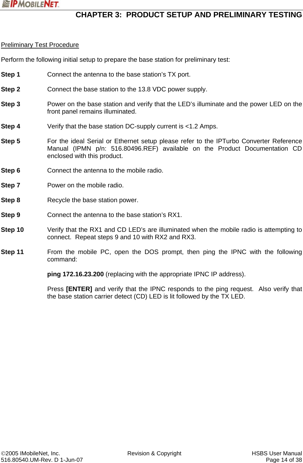  CHAPTER 3:  PRODUCT SETUP AND PRELIMINARY TESTING  ©2005 IMobileNet, Inc.  Revision &amp; Copyright  HSBS User Manual 516.80540.UM-Rev. D 1-Jun-07     Page 14 of 38    Preliminary Test Procedure  Perform the following initial setup to prepare the base station for preliminary test:  Step 1  Connect the antenna to the base station’s TX port.  Step 2  Connect the base station to the 13.8 VDC power supply.  Step 3  Power on the base station and verify that the LED’s illuminate and the power LED on the front panel remains illuminated.  Step 4  Verify that the base station DC-supply current is &lt;1.2 Amps.  Step 5  For the ideal Serial or Ethernet setup please refer to the IPTurbo Converter Reference Manual (IPMN p/n: 516.80496.REF) available on the Product Documentation CD enclosed with this product.  Step 6  Connect the antenna to the mobile radio.  Step 7  Power on the mobile radio.  Step 8  Recycle the base station power.   Step 9  Connect the antenna to the base station’s RX1.  Step 10  Verify that the RX1 and CD LED’s are illuminated when the mobile radio is attempting to connect.  Repeat steps 9 and 10 with RX2 and RX3.  Step 11  From the mobile PC, open the DOS prompt, then ping the IPNC with the following command:   ping 172.16.23.200 (replacing with the appropriate IPNC IP address).    Press [ENTER] and verify that the IPNC responds to the ping request.  Also verify that the base station carrier detect (CD) LED is lit followed by the TX LED.    