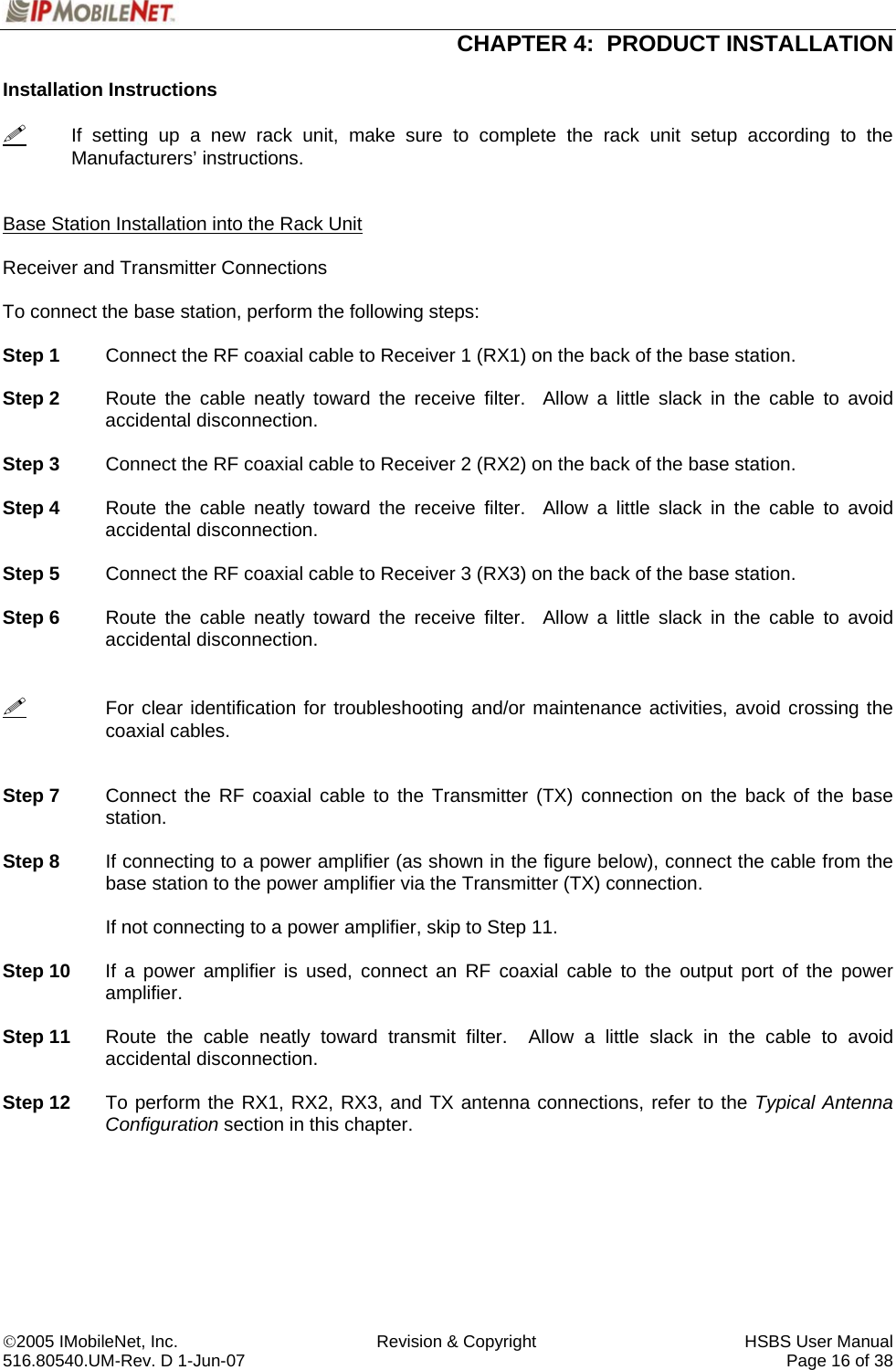  CHAPTER 4:  PRODUCT INSTALLATION  ©2005 IMobileNet, Inc.  Revision &amp; Copyright  HSBS User Manual 516.80540.UM-Rev. D 1-Jun-07     Page 16 of 38  Installation Instructions    If setting up a new rack unit, make sure to complete the rack unit setup according to the Manufacturers’ instructions.   Base Station Installation into the Rack Unit  Receiver and Transmitter Connections  To connect the base station, perform the following steps:  Step 1  Connect the RF coaxial cable to Receiver 1 (RX1) on the back of the base station.  Step 2  Route the cable neatly toward the receive filter.  Allow a little slack in the cable to avoid accidental disconnection.  Step 3  Connect the RF coaxial cable to Receiver 2 (RX2) on the back of the base station.  Step 4  Route the cable neatly toward the receive filter.  Allow a little slack in the cable to avoid accidental disconnection.  Step 5  Connect the RF coaxial cable to Receiver 3 (RX3) on the back of the base station.  Step 6  Route the cable neatly toward the receive filter.  Allow a little slack in the cable to avoid accidental disconnection.     For clear identification for troubleshooting and/or maintenance activities, avoid crossing the coaxial cables.   Step 7  Connect the RF coaxial cable to the Transmitter (TX) connection on the back of the base station.  Step 8  If connecting to a power amplifier (as shown in the figure below), connect the cable from the base station to the power amplifier via the Transmitter (TX) connection.      If not connecting to a power amplifier, skip to Step 11.  Step 10  If a power amplifier is used, connect an RF coaxial cable to the output port of the power amplifier.   Step 11  Route the cable neatly toward transmit filter.  Allow a little slack in the cable to avoid accidental disconnection.  Step 12  To perform the RX1, RX2, RX3, and TX antenna connections, refer to the Typical Antenna Configuration section in this chapter. 