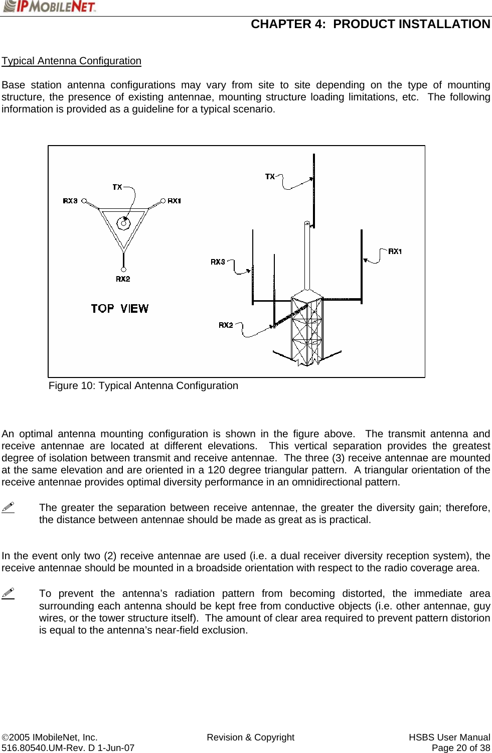  CHAPTER 4:  PRODUCT INSTALLATION  ©2005 IMobileNet, Inc.  Revision &amp; Copyright  HSBS User Manual 516.80540.UM-Rev. D 1-Jun-07     Page 20 of 38   Typical Antenna Configuration  Base station antenna configurations may vary from site to site depending on the type of mounting structure, the presence of existing antennae, mounting structure loading limitations, etc.  The following information is provided as a guideline for a typical scenario.                         Figure 10: Typical Antenna Configuration    An optimal antenna mounting configuration is shown in the figure above.  The transmit antenna and receive antennae are located at different elevations.  This vertical separation provides the greatest degree of isolation between transmit and receive antennae.  The three (3) receive antennae are mounted at the same elevation and are oriented in a 120 degree triangular pattern.  A triangular orientation of the receive antennae provides optimal diversity performance in an omnidirectional pattern.    The greater the separation between receive antennae, the greater the diversity gain; therefore, the distance between antennae should be made as great as is practical.   In the event only two (2) receive antennae are used (i.e. a dual receiver diversity reception system), the receive antennae should be mounted in a broadside orientation with respect to the radio coverage area.      To prevent the antenna’s radiation pattern from becoming distorted, the immediate area surrounding each antenna should be kept free from conductive objects (i.e. other antennae, guy wires, or the tower structure itself).  The amount of clear area required to prevent pattern distorion is equal to the antenna’s near-field exclusion.   