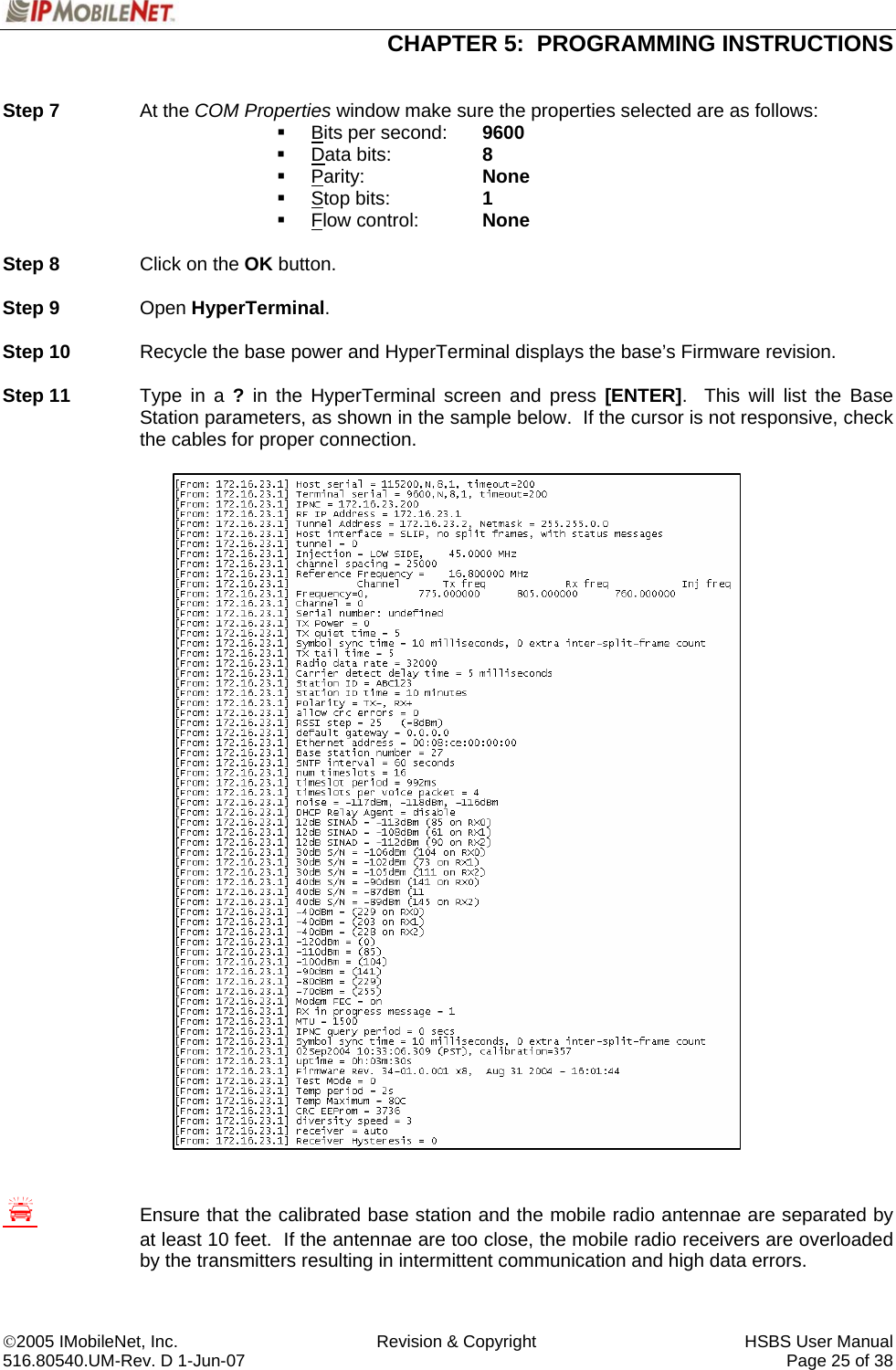  CHAPTER 5:  PROGRAMMING INSTRUCTIONS  ©2005 IMobileNet, Inc.  Revision &amp; Copyright  HSBS User Manual 516.80540.UM-Rev. D 1-Jun-07     Page 25 of 38   Step 7 At the COM Properties window make sure the properties selected are as follows:  Bits per second:  9600  Data bits:    8  Parity:   None  Stop bits:    1  Flow control:  None  Step 8  Click on the OK button.  Step 9 Open HyperTerminal.  Step 10  Recycle the base power and HyperTerminal displays the base’s Firmware revision.  Step 11  Type in a ? in the HyperTerminal screen and press [ENTER].  This will list the Base Station parameters, as shown in the sample below.  If the cursor is not responsive, check the cables for proper connection.                                     S Ensure that the calibrated base station and the mobile radio antennae are separated by at least 10 feet.  If the antennae are too close, the mobile radio receivers are overloaded by the transmitters resulting in intermittent communication and high data errors.  