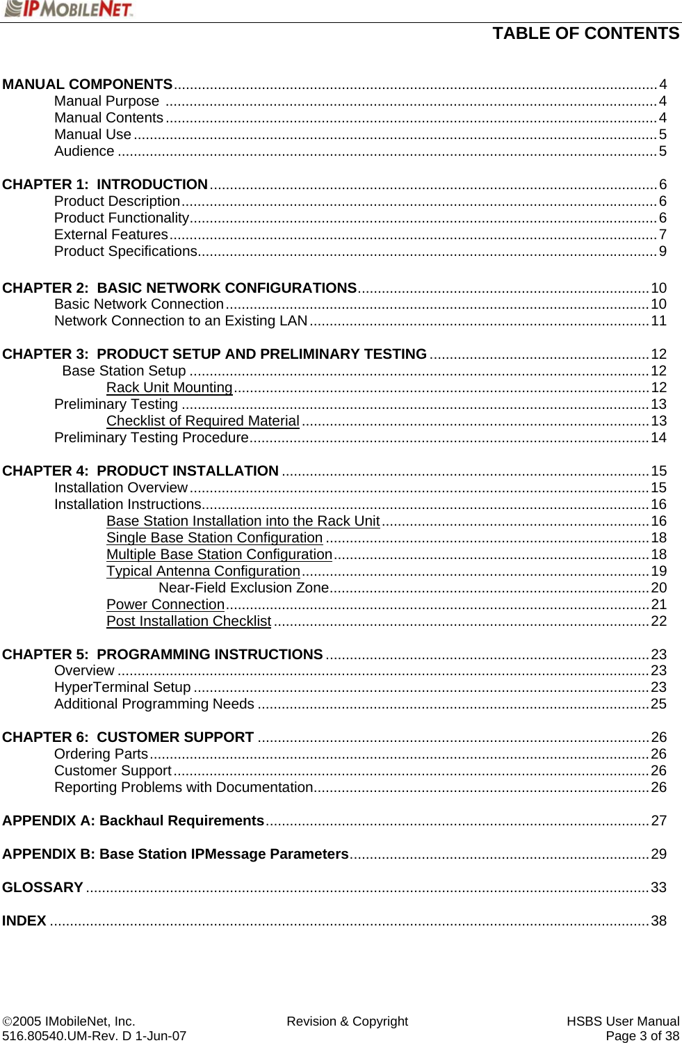  TABLE OF CONTENTS   ©2005 IMobileNet, Inc.  Revision &amp; Copyright  HSBS User Manual 516.80540.UM-Rev. D 1-Jun-07     Page 3 of 38  MANUAL COMPONENTS.........................................................................................................................4  Manual Purpose ...........................................................................................................................4  Manual Contents ...........................................................................................................................4  Manual Use...................................................................................................................................5  Audience .......................................................................................................................................5  CHAPTER 1:  INTRODUCTION................................................................................................................6  Product Description.......................................................................................................................6  Product Functionality.....................................................................................................................6  External Features..........................................................................................................................7  Product Specifications...................................................................................................................9    CHAPTER 2:  BASIC NETWORK CONFIGURATIONS.........................................................................10  Basic Network Connection..........................................................................................................10  Network Connection to an Existing LAN.....................................................................................11  CHAPTER 3:  PRODUCT SETUP AND PRELIMINARY TESTING.......................................................12    Base Station Setup ...................................................................................................................12   Rack Unit Mounting........................................................................................................12  Preliminary Testing .....................................................................................................................13     Checklist of Required Material.......................................................................................13  Preliminary Testing Procedure....................................................................................................14  CHAPTER 4:  PRODUCT INSTALLATION ............................................................................................15  Installation Overview...................................................................................................................15  Installation Instructions................................................................................................................16     Base Station Installation into the Rack Unit...................................................................16     Single Base Station Configuration .................................................................................18     Multiple Base Station Configuration...............................................................................18   Typical Antenna Configuration.......................................................................................19    Near-Field Exclusion Zone................................................................................20   Power Connection..........................................................................................................21   Post Installation Checklist..............................................................................................22  CHAPTER 5:  PROGRAMMING INSTRUCTIONS.................................................................................23  Overview .....................................................................................................................................23  HyperTerminal Setup ..................................................................................................................23  Additional Programming Needs ..................................................................................................25   CHAPTER 6:  CUSTOMER SUPPORT ..................................................................................................26  Ordering Parts.............................................................................................................................26  Customer Support.......................................................................................................................26   Reporting Problems with Documentation....................................................................................26  APPENDIX A: Backhaul Requirements................................................................................................27  APPENDIX B: Base Station IPMessage Parameters...........................................................................29  GLOSSARY.............................................................................................................................................33  INDEX ......................................................................................................................................................38  