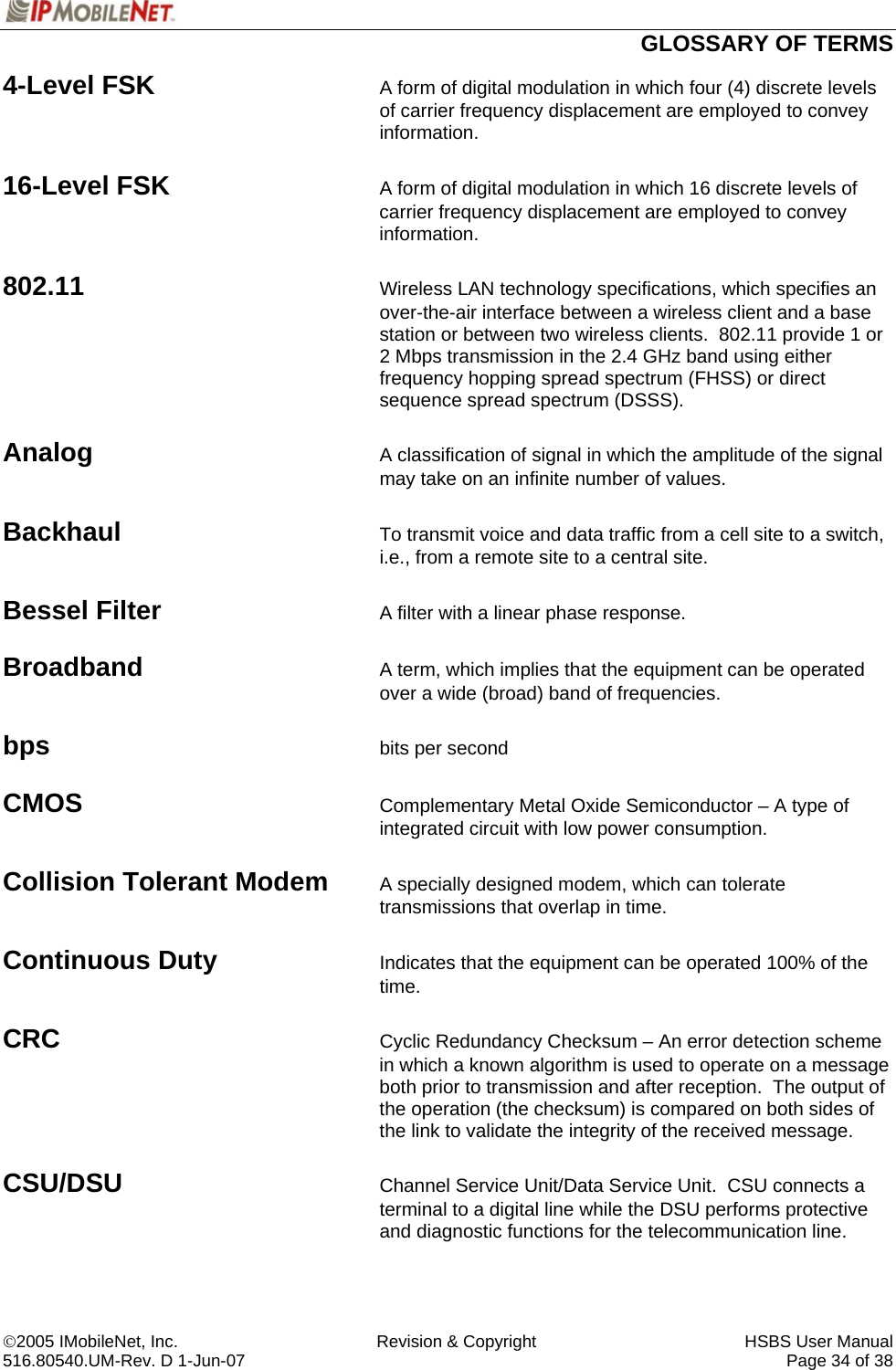  GLOSSARY OF TERMS ©2005 IMobileNet, Inc.  Revision &amp; Copyright  HSBS User Manual 516.80540.UM-Rev. D 1-Jun-07     Page 34 of 38  4-Level FSK  A form of digital modulation in which four (4) discrete levels of carrier frequency displacement are employed to convey information.  16-Level FSK  A form of digital modulation in which 16 discrete levels of carrier frequency displacement are employed to convey information.  802.11 Wireless LAN technology specifications, which specifies an over-the-air interface between a wireless client and a base station or between two wireless clients.  802.11 provide 1 or 2 Mbps transmission in the 2.4 GHz band using either frequency hopping spread spectrum (FHSS) or direct sequence spread spectrum (DSSS).   Analog A classification of signal in which the amplitude of the signal may take on an infinite number of values.  Backhaul  To transmit voice and data traffic from a cell site to a switch, i.e., from a remote site to a central site.  Bessel Filter A filter with a linear phase response.  Broadband A term, which implies that the equipment can be operated over a wide (broad) band of frequencies.  bps bits per second  CMOS Complementary Metal Oxide Semiconductor – A type of integrated circuit with low power consumption.  Collision Tolerant Modem A specially designed modem, which can tolerate transmissions that overlap in time.  Continuous Duty Indicates that the equipment can be operated 100% of the time.  CRC  Cyclic Redundancy Checksum – An error detection scheme in which a known algorithm is used to operate on a message both prior to transmission and after reception.  The output of the operation (the checksum) is compared on both sides of the link to validate the integrity of the received message.  CSU/DSU Channel Service Unit/Data Service Unit.  CSU connects a terminal to a digital line while the DSU performs protective and diagnostic functions for the telecommunication line.  
