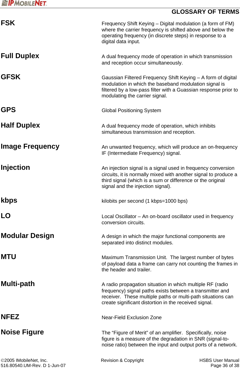  GLOSSARY OF TERMS ©2005 IMobileNet, Inc.  Revision &amp; Copyright  HSBS User Manual 516.80540.UM-Rev. D 1-Jun-07     Page 36 of 38  FSK Frequency Shift Keying – Digital modulation (a form of FM) where the carrier frequency is shifted above and below the operating frequency (in discrete steps) in response to a digital data input.  Full Duplex A dual frequency mode of operation in which transmission and reception occur simultaneously.  GFSK  Gaussian Filtered Frequency Shift Keying – A form of digital modulation in which the baseband modulation signal is filtered by a low-pass filter with a Guassian response prior to modulating the carrier signal.  GPS  Global Positioning System  Half Duplex A dual frequency mode of operation, which inhibits simultaneous transmission and reception.  Image Frequency An unwanted frequency, which will produce an on-frequency IF (Intermediate Frequency) signal.  Injection An injection signal is a signal used in frequency conversion circuits, it is normally mixed with another signal to produce a third signal (which is a sum or difference or the original signal and the injection signal).  kbps   kilobits per second (1 kbps=1000 bps)  LO  Local Oscillator – An on-board oscillator used in frequency conversion circuits.  Modular Design A design in which the major functional components are separated into distinct modules.  MTU Maximum Transmission Unit.  The largest number of bytes of payload data a frame can carry not counting the frames in the header and trailer.  Multi-path A radio propagation situation in which multiple RF (radio frequency) signal paths exists between a transmitter and receiver.  These multiple paths or multi-path situations can create significant distortion in the received signal.  NFEZ Near-Field Exclusion Zone  Noise Figure The “Figure of Merit” of an amplifier.  Specifically, noise figure is a measure of the degradation in SNR (signal-to-noise ratio) between the input and output ports of a network. 