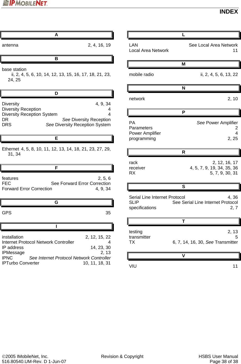  INDEX ©2005 IMobileNet, Inc.  Revision &amp; Copyright  HSBS User Manual 516.80540.UM-Rev. D 1-Jun-07     Page 38 of 38  A antenna  2, 4, 16, 19 B base station      ii, 2, 4, 5, 6, 10, 14, 12, 13, 15, 16, 17, 18, 21, 23, 24, 25 D Diversity  4, 9, 34 Diversity Reception  4 Diversity Reception System  4 DR  See Diversity Reception  DRS  See Diversity Reception System E Ethernet  4, 5, 8, 10, 11, 12, 13, 14, 18, 21, 23, 27, 29, 31, 34 F features  2, 5, 6 FEC  See Forward Error Correction Forward Error Correction  4, 9, 34 G GPS 35 I installation  2, 12, 15, 22 Internet Protocol Network Controller  4 IP address  14, 23, 30 IPMessage 2, 13 IPNC  See Internet Protocol Network Controller IPTurbo Converter  10, 11, 18, 31 L LAN  See Local Area Network Local Area Network  11 M mobile radio  ii, 2, 4, 5, 6, 13, 22 N network 2, 10 P PA  See Power Amplifier Parameters 2 Power Amplifier  4 programming 2, 25 R rack  2, 12, 16, 17 receiver  4, 5, 7, 9, 19, 34, 35, 36 RX  5, 7, 9, 30, 31 S Serial Line Internet Protocol  4, 36 SLIP  See Serial Line Internet Protocol specifications 2, 7 T testing 2, 13 transmitter 5 TX   6, 7, 14, 16, 30, See Transmitter V VIU 11  