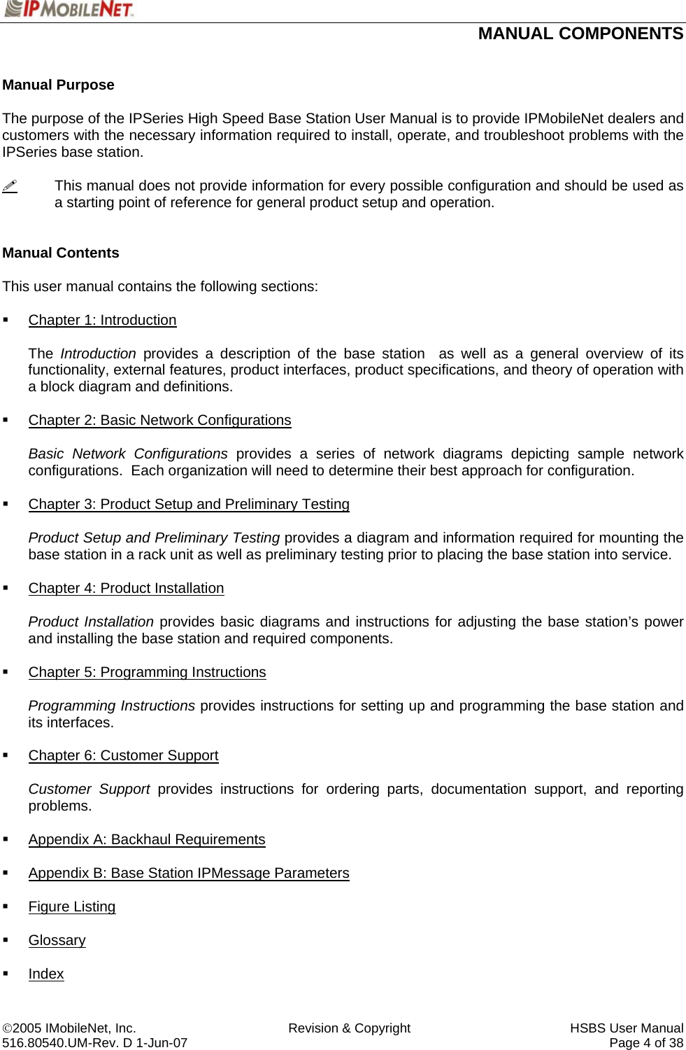  MANUAL COMPONENTS   ©2005 IMobileNet, Inc.  Revision &amp; Copyright  HSBS User Manual 516.80540.UM-Rev. D 1-Jun-07     Page 4 of 38  Manual Purpose  The purpose of the IPSeries High Speed Base Station User Manual is to provide IPMobileNet dealers and customers with the necessary information required to install, operate, and troubleshoot problems with the IPSeries base station.    This manual does not provide information for every possible configuration and should be used as a starting point of reference for general product setup and operation.   Manual Contents  This user manual contains the following sections:    Chapter 1: Introduction  The  Introduction provides a description of the base station  as well as a general overview of its functionality, external features, product interfaces, product specifications, and theory of operation with a block diagram and definitions.    Chapter 2: Basic Network Configurations  Basic Network Configurations provides a series of network diagrams depicting sample network configurations.  Each organization will need to determine their best approach for configuration.    Chapter 3: Product Setup and Preliminary Testing  Product Setup and Preliminary Testing provides a diagram and information required for mounting the base station in a rack unit as well as preliminary testing prior to placing the base station into service.    Chapter 4: Product Installation  Product Installation provides basic diagrams and instructions for adjusting the base station’s power and installing the base station and required components.    Chapter 5: Programming Instructions  Programming Instructions provides instructions for setting up and programming the base station and its interfaces.    Chapter 6: Customer Support  Customer Support provides instructions for ordering parts, documentation support, and reporting problems.    Appendix A: Backhaul Requirements    Appendix B: Base Station IPMessage Parameters   Figure Listing   Glossary   Index 