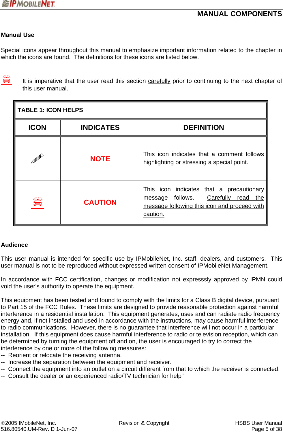  MANUAL COMPONENTS   ©2005 IMobileNet, Inc.  Revision &amp; Copyright  HSBS User Manual 516.80540.UM-Rev. D 1-Jun-07     Page 5 of 38  Manual Use  Special icons appear throughout this manual to emphasize important information related to the chapter in which the icons are found.  The definitions for these icons are listed below.     S  It is imperative that the user read this section carefully prior to continuing to the next chapter of   this user manual.  TABLE 1: ICON HELPS ICON INDICATES  DEFINITION  NOTE This icon indicates that a comment follows highlighting or stressing a special point. S CAUTION This icon indicates that a precautionary message follows.  Carefully read the message following this icon and proceed with caution.   Audience  This user manual is intended for specific use by IPMobileNet, Inc. staff, dealers, and customers.  This user manual is not to be reproduced without expressed written consent of IPMobileNet Management.  In accordance with FCC certification, changes or modification not expresssly approved by IPMN could void the user’s authority to operate the equipment.  This equipment has been tested and found to comply with the limits for a Class B digital device, pursuant to Part 15 of the FCC Rules.  These limits are designed to provide reasonable protection against harmful interference in a residential installation.  This equipment generates, uses and can radiate radio frequency energy and, if not installed and used in accordance with the instructions, may cause harmful interference to radio communications.  However, there is no guarantee that interference will not occur in a particular installation.  If this equipment does cause harmful interference to radio or television reception, which can be determined by turning the equipment off and on, the user is encouraged to try to correct the interference by one or more of the following measures: --  Reorient or relocate the receiving antenna. --  Increase the separation between the equipment and receiver. --  Connect the equipment into an outlet on a circuit different from that to which the receiver is connected. --  Consult the dealer or an experienced radio/TV technician for help&quot;     