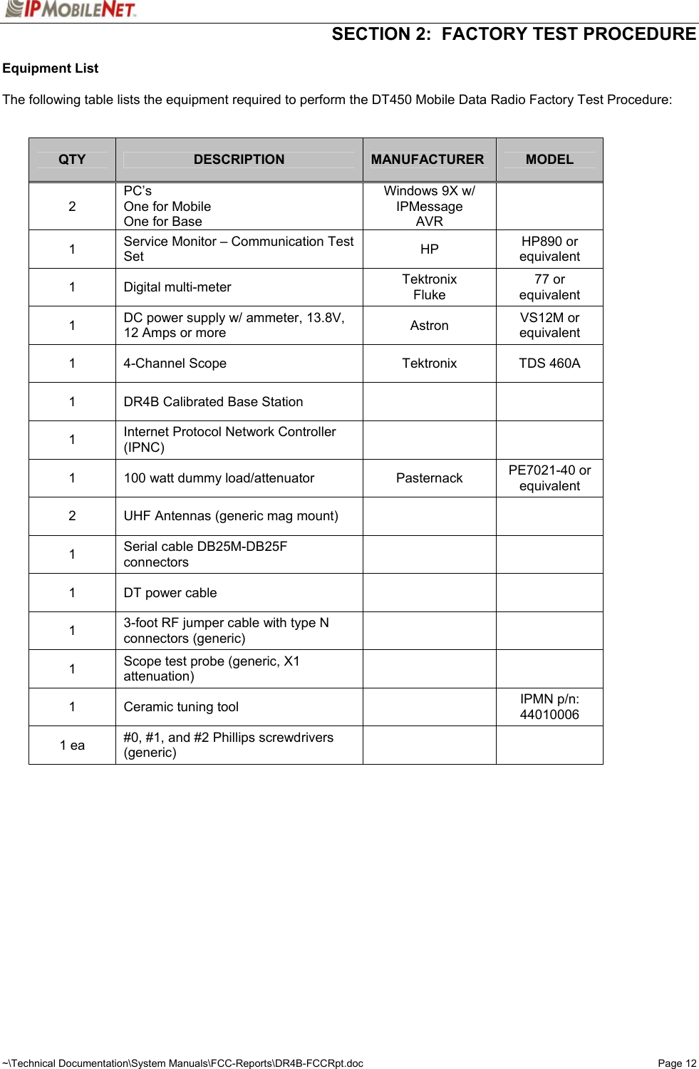   SECTION 2:  FACTORY TEST PROCEDURE  ~\Technical Documentation\System Manuals\FCC-Reports\DR4B-FCCRpt.doc  Page 12Equipment List  The following table lists the equipment required to perform the DT450 Mobile Data Radio Factory Test Procedure:   QTY  DESCRIPTION  MANUFACTURER  MODEL 2 PC’s One for Mobile One for Base Windows 9X w/ IPMessage AVR  1  Service Monitor – Communication Test Set  HP  HP890 or equivalent 1 Digital multi-meter  Tektronix Fluke 77 or equivalent 1  DC power supply w/ ammeter, 13.8V, 12 Amps or more  Astron  VS12M or equivalent 1  4-Channel Scope  Tektronix  TDS 460A 1  DR4B Calibrated Base Station     1  Internet Protocol Network Controller (IPNC)    1  100 watt dummy load/attenuator  Pasternack  PE7021-40 or equivalent 2  UHF Antennas (generic mag mount)     1  Serial cable DB25M-DB25F connectors    1  DT power cable     1  3-foot RF jumper cable with type N connectors (generic)    1  Scope test probe (generic, X1 attenuation)    1  Ceramic tuning tool    IPMN p/n: 44010006 1 ea  #0, #1, and #2 Phillips screwdrivers (generic)     