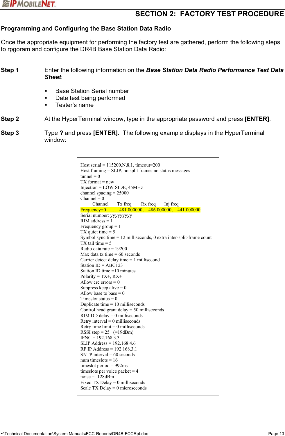   SECTION 2:  FACTORY TEST PROCEDURE  ~\Technical Documentation\System Manuals\FCC-Reports\DR4B-FCCRpt.doc  Page 13Programming and Configuring the Base Station Data Radio  Once the appropriate equipment for performing the factory test are gathered, perform the following steps to rpgoram and configure the DR4B Base Station Data Radio:   Step 1  Enter the following information on the Base Station Data Radio Performance Test Data Sheet:    Base Station Serial number   Date test being performed  Tester’s name  Step 2  At the HyperTerminal window, type in the appropriate password and press [ENTER].  Step 3 Type ? and press [ENTER].  The following example displays in the HyperTerminal window:     Host serial = 115200,N,8,1, timeout=200 Host framing = SLIP, no split frames no status messages tunnel = 0 TX format = new Injection = LOW SIDE, 45MHz channel spacing = 25000 Channel = 0           Channel       Tx freq        Rx freq       Inj freq Frequency=0      ,    481.000000,    486.000000,    441.000000 Serial number: yyyyyyyyy RIM address = 1 Frequency group = 1 TX quiet time = 5 Symbol sync time = 12 milliseconds, 0 extra inter-split-frame count TX tail time = 5 Radio data rate = 19200 Max data tx time = 60 seconds Carrier detect delay time = 1 millisecond Station ID = ABC123 Station ID time =10 minutes Polarity = TX+, RX+ Allow crc errors = 0 Suppress keep alive = 0 Allow base to base = 0 Timeslot status = 0 Duplicate time = 10 milliseconds Control head grant delay = 50 milliseconds RIM DD delay = 0 milliseconds Retry interval = 0 milliseconds Retry time limit = 0 milliseconds RSSI step = 25   (=19dBm) IPNC = 192.168.3.3 SLIP Address = 192.168.4.6 RF IP Address = 192.168.3.1 SNTP interval = 60 seconds num timeslots = 16 timeslot period = 992ms timeslots per voice packet = 4 noise = -128dBm Fixed TX Delay = 0 milliseconds Scale TX Delay = 0 microseconds    