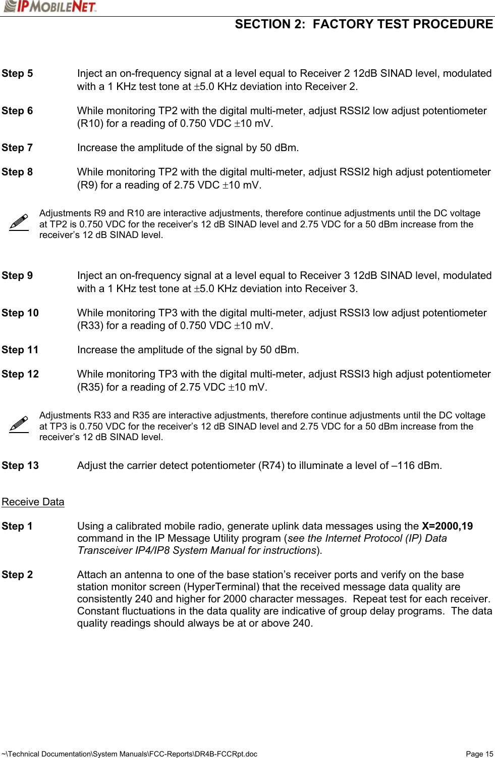   SECTION 2:  FACTORY TEST PROCEDURE  ~\Technical Documentation\System Manuals\FCC-Reports\DR4B-FCCRpt.doc  Page 15      Step 5  Inject an on-frequency signal at a level equal to Receiver 2 12dB SINAD level, modulated with a 1 KHz test tone at ±5.0 KHz deviation into Receiver 2.  Step 6  While monitoring TP2 with the digital multi-meter, adjust RSSI2 low adjust potentiometer (R10) for a reading of 0.750 VDC ±10 mV.  Step 7  Increase the amplitude of the signal by 50 dBm.  Step 8  While monitoring TP2 with the digital multi-meter, adjust RSSI2 high adjust potentiometer (R9) for a reading of 2.75 VDC ±10 mV.     Adjustments R9 and R10 are interactive adjustments, therefore continue adjustments until the DC voltage at TP2 is 0.750 VDC for the receiver’s 12 dB SINAD level and 2.75 VDC for a 50 dBm increase from the receiver’s 12 dB SINAD level.    Step 9  Inject an on-frequency signal at a level equal to Receiver 3 12dB SINAD level, modulated with a 1 KHz test tone at ±5.0 KHz deviation into Receiver 3.  Step 10  While monitoring TP3 with the digital multi-meter, adjust RSSI3 low adjust potentiometer (R33) for a reading of 0.750 VDC ±10 mV.  Step 11  Increase the amplitude of the signal by 50 dBm.  Step 12  While monitoring TP3 with the digital multi-meter, adjust RSSI3 high adjust potentiometer (R35) for a reading of 2.75 VDC ±10 mV.     Adjustments R33 and R35 are interactive adjustments, therefore continue adjustments until the DC voltage at TP3 is 0.750 VDC for the receiver’s 12 dB SINAD level and 2.75 VDC for a 50 dBm increase from the receiver’s 12 dB SINAD level.   Step 13  Adjust the carrier detect potentiometer (R74) to illuminate a level of –116 dBm.   Receive Data  Step 1  Using a calibrated mobile radio, generate uplink data messages using the X=2000,19 command in the IP Message Utility program (see the Internet Protocol (IP) Data Transceiver IP4/IP8 System Manual for instructions).   Step 2  Attach an antenna to one of the base station’s receiver ports and verify on the base station monitor screen (HyperTerminal) that the received message data quality are consistently 240 and higher for 2000 character messages.  Repeat test for each receiver.  Constant fluctuations in the data quality are indicative of group delay programs.  The data quality readings should always be at or above 240.   