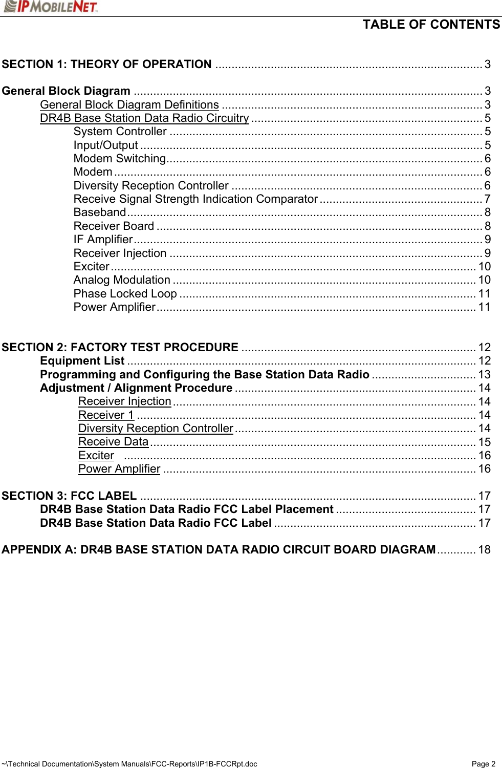   TABLE OF CONTENTS  ~\Technical Documentation\System Manuals\FCC-Reports\IP1B-FCCRpt.doc  Page 2  SECTION 1: THEORY OF OPERATION .................................................................................. 3  General Block Diagram ........................................................................................................... 3   General Block Diagram Definitions ................................................................................ 3   DR4B Base Station Data Radio Circuitry ....................................................................... 5   System Controller ................................................................................................ 5   Input/Output ......................................................................................................... 5   Modem Switching................................................................................................. 6   Modem ................................................................................................................. 6     Diversity Reception Controller ............................................................................. 6     Receive Signal Strength Indication Comparator .................................................. 7   Baseband............................................................................................................. 8   Receiver Board .................................................................................................... 8   IF Amplifier........................................................................................................... 9   Receiver Injection ................................................................................................ 9   Exciter ................................................................................................................ 10   Analog Modulation ............................................................................................. 10     Phase Locked Loop ........................................................................................... 11   Power Amplifier.................................................................................................. 11   SECTION 2: FACTORY TEST PROCEDURE ........................................................................ 12  Equipment List ........................................................................................................... 12   Programming and Configuring the Base Station Data Radio ................................ 13   Adjustment / Alignment Procedure .......................................................................... 14   Receiver Injection............................................................................................. 14   Receiver 1........................................................................................................ 14   Diversity Reception Controller .......................................................................... 14   Receive Data.................................................................................................... 15   Exciter ............................................................................................................ 16   Power Amplifier ................................................................................................ 16   SECTION 3: FCC LABEL ....................................................................................................... 17   DR4B Base Station Data Radio FCC Label Placement ........................................... 17   DR4B Base Station Data Radio FCC Label .............................................................. 17  APPENDIX A: DR4B BASE STATION DATA RADIO CIRCUIT BOARD DIAGRAM............ 18  