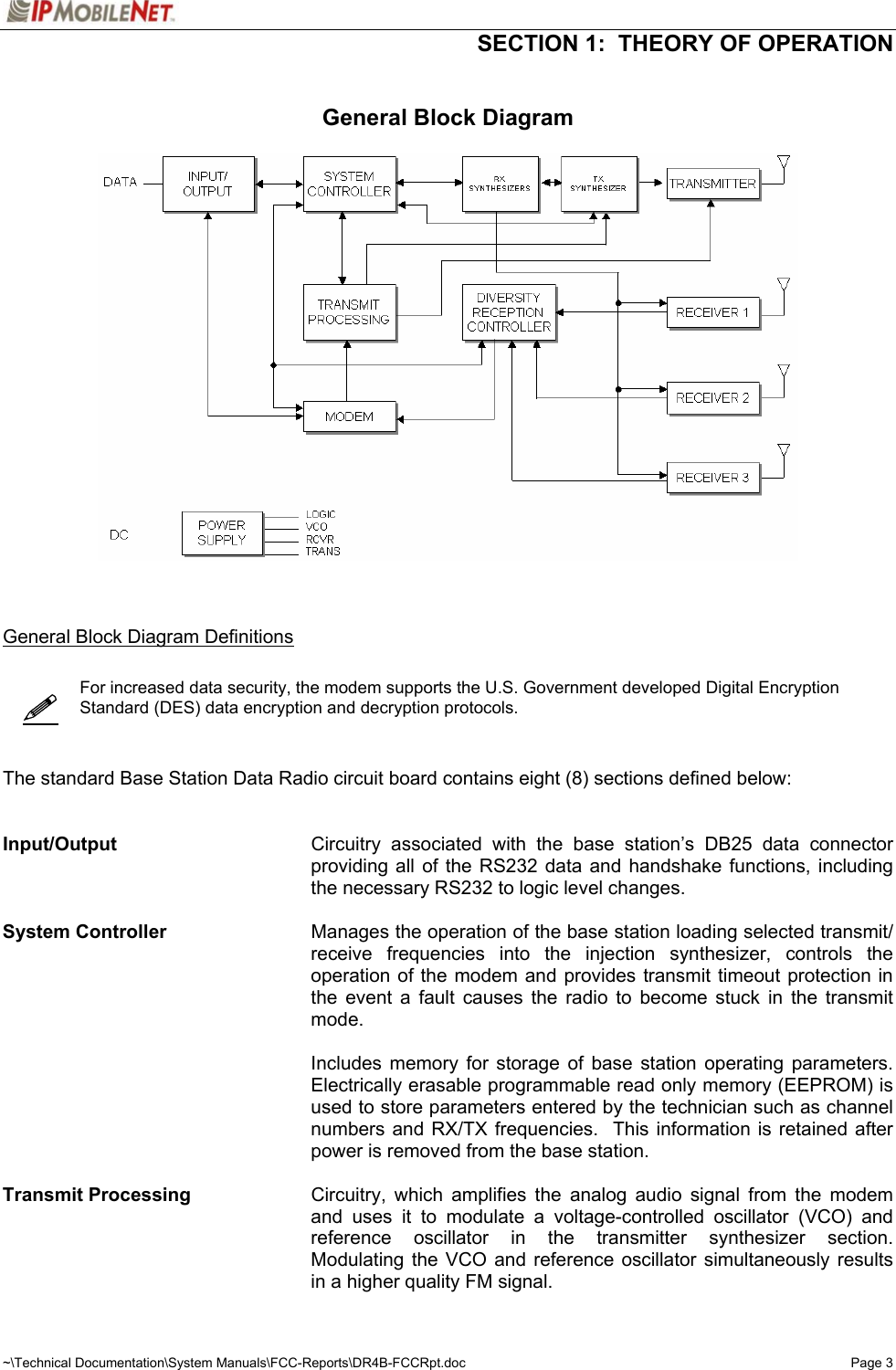   SECTION 1:  THEORY OF OPERATION  ~\Technical Documentation\System Manuals\FCC-Reports\DR4B-FCCRpt.doc  Page 3   General Block Diagram      General Block Diagram Definitions     For increased data security, the modem supports the U.S. Government developed Digital Encryption Standard (DES) data encryption and decryption protocols.      The standard Base Station Data Radio circuit board contains eight (8) sections defined below:   Input/Output    Circuitry associated with the base station’s DB25 data connector providing all of the RS232 data and handshake functions, including the necessary RS232 to logic level changes.  System Controller    Manages the operation of the base station loading selected transmit/ receive frequencies into the injection synthesizer, controls the operation of the modem and provides transmit timeout protection in the event a fault causes the radio to become stuck in the transmit mode.   Includes memory for storage of base station operating parameters.  Electrically erasable programmable read only memory (EEPROM) is used to store parameters entered by the technician such as channel numbers and RX/TX frequencies.  This information is retained after power is removed from the base station.  Transmit Processing    Circuitry, which amplifies the analog audio signal from the modem and uses it to modulate a voltage-controlled oscillator (VCO) and reference oscillator in the transmitter synthesizer section.  Modulating the VCO and reference oscillator simultaneously results in a higher quality FM signal. 