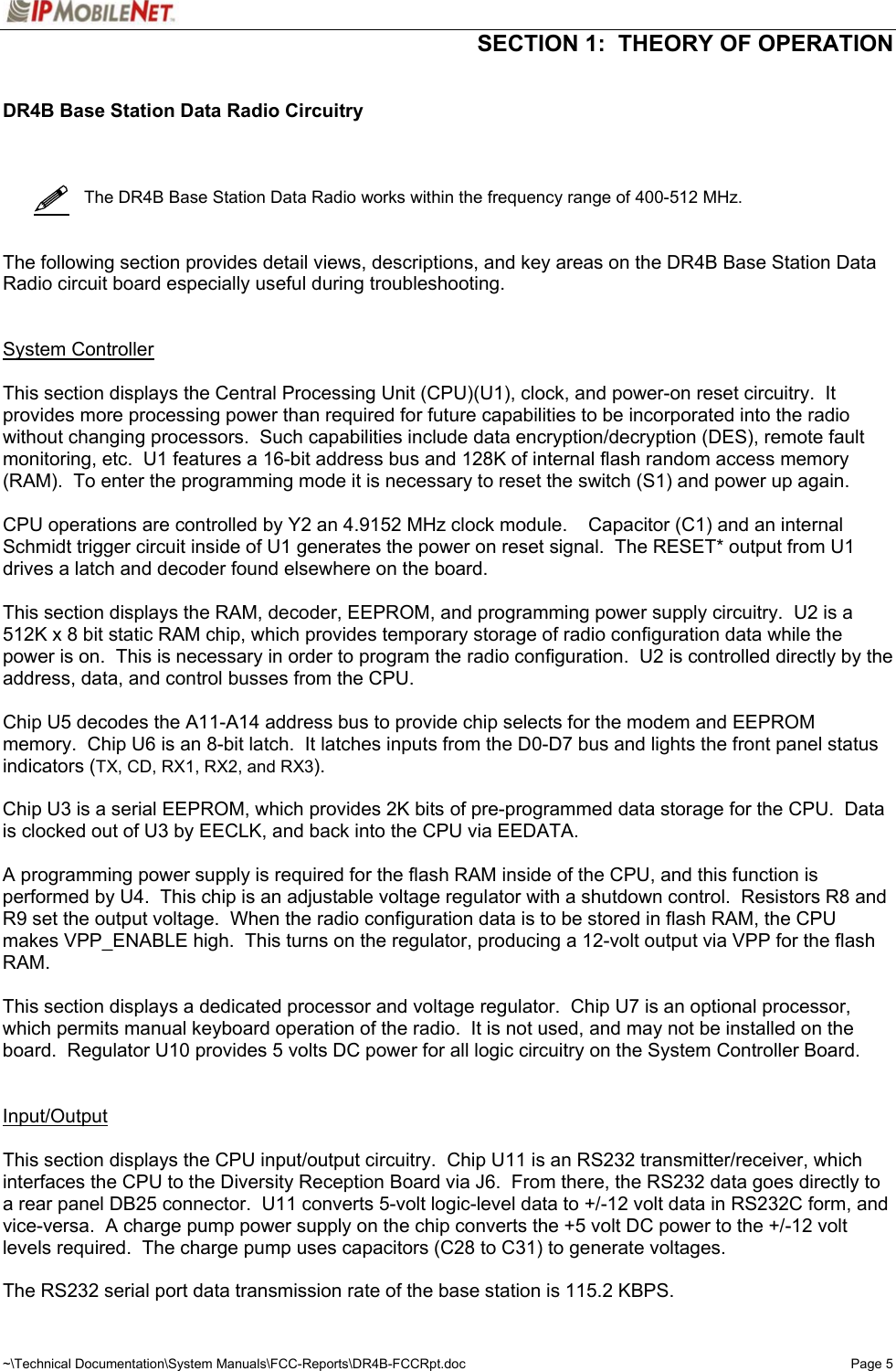   SECTION 1:  THEORY OF OPERATION  ~\Technical Documentation\System Manuals\FCC-Reports\DR4B-FCCRpt.doc  Page 5 DR4B Base Station Data Radio Circuitry       The DR4B Base Station Data Radio works within the frequency range of 400-512 MHz.    The following section provides detail views, descriptions, and key areas on the DR4B Base Station Data Radio circuit board especially useful during troubleshooting.   System Controller  This section displays the Central Processing Unit (CPU)(U1), clock, and power-on reset circuitry.  It provides more processing power than required for future capabilities to be incorporated into the radio without changing processors.  Such capabilities include data encryption/decryption (DES), remote fault monitoring, etc.  U1 features a 16-bit address bus and 128K of internal flash random access memory (RAM).  To enter the programming mode it is necessary to reset the switch (S1) and power up again.  CPU operations are controlled by Y2 an 4.9152 MHz clock module.    Capacitor (C1) and an internal Schmidt trigger circuit inside of U1 generates the power on reset signal.  The RESET* output from U1 drives a latch and decoder found elsewhere on the board.  This section displays the RAM, decoder, EEPROM, and programming power supply circuitry.  U2 is a 512K x 8 bit static RAM chip, which provides temporary storage of radio configuration data while the power is on.  This is necessary in order to program the radio configuration.  U2 is controlled directly by the address, data, and control busses from the CPU.  Chip U5 decodes the A11-A14 address bus to provide chip selects for the modem and EEPROM memory.  Chip U6 is an 8-bit latch.  It latches inputs from the D0-D7 bus and lights the front panel status indicators (TX, CD, RX1, RX2, and RX3).  Chip U3 is a serial EEPROM, which provides 2K bits of pre-programmed data storage for the CPU.  Data is clocked out of U3 by EECLK, and back into the CPU via EEDATA.  A programming power supply is required for the flash RAM inside of the CPU, and this function is performed by U4.  This chip is an adjustable voltage regulator with a shutdown control.  Resistors R8 and R9 set the output voltage.  When the radio configuration data is to be stored in flash RAM, the CPU makes VPP_ENABLE high.  This turns on the regulator, producing a 12-volt output via VPP for the flash RAM.  This section displays a dedicated processor and voltage regulator.  Chip U7 is an optional processor, which permits manual keyboard operation of the radio.  It is not used, and may not be installed on the board.  Regulator U10 provides 5 volts DC power for all logic circuitry on the System Controller Board.   Input/Output  This section displays the CPU input/output circuitry.  Chip U11 is an RS232 transmitter/receiver, which interfaces the CPU to the Diversity Reception Board via J6.  From there, the RS232 data goes directly to a rear panel DB25 connector.  U11 converts 5-volt logic-level data to +/-12 volt data in RS232C form, and vice-versa.  A charge pump power supply on the chip converts the +5 volt DC power to the +/-12 volt levels required.  The charge pump uses capacitors (C28 to C31) to generate voltages.  The RS232 serial port data transmission rate of the base station is 115.2 KBPS.   