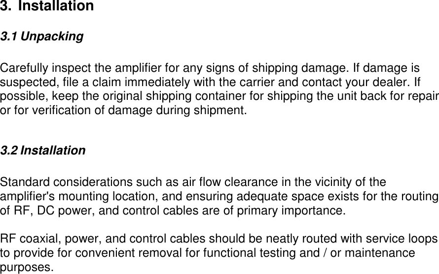 3. Installation3.1 UnpackingCarefully inspect the amplifier for any signs of shipping damage. If damage issuspected, file a claim immediately with the carrier and contact your dealer. Ifpossible, keep the original shipping container for shipping the unit back for repairor for verification of damage during shipment.3.2 InstallationStandard considerations such as air flow clearance in the vicinity of theamplifier&apos;s mounting location, and ensuring adequate space exists for the routingof RF, DC power, and control cables are of primary importance.RF coaxial, power, and control cables should be neatly routed with service loopsto provide for convenient removal for functional testing and / or maintenancepurposes.