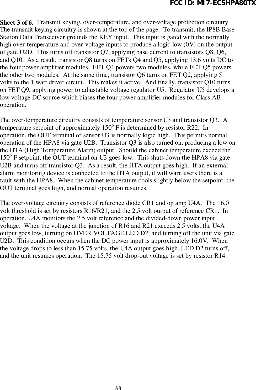 FCC ID: MI7-ECSHPA80TXA8Sheet 3 of 6.  Transmit keying, over-temperature, and over-voltage protection circuitry.The transmit keying circuitry is shown at the top of the page.  To transmit, the IP8B BaseStation Data Transceiver grounds the KEY input.  This input is gated with the normallyhigh over-temperature and over-voltage inputs to produce a logic low (0V) on the outputof gate U2D.  This turns off transistor Q7, applying base current to transistors Q8, Q6,and Q10.  As a result, transistor Q8 turns on FETs Q4 and Q5, applying 13.6 volts DC tothe four power amplifier modules.  FET Q4 powers two modules, while FET Q5 powersthe other two modules.  At the same time, transistor Q6 turns on FET Q2, applying 5volts to the 1 watt driver circuit.  This makes it active.  And finally, transistor Q10 turnson FET Q9, applying power to adjustable voltage regulator U5.  Regulator U5 develops alow voltage DC source which biases the four power amplifier modules for Class ABoperation.The over-temperature circuitry consists of temperature sensor U3 and transistor Q3.  Atemperature setpoint of approximately 150o F is determined by resistor R22.  Inoperation, the OUT terminal of sensor U3 is normally logic high.  This permits normaloperation of the HPA8 via gate U2B.  Transistor Q3 is also turned on, producing a low onthe HTA (High Temperature Alarm) output.  Should the cabinet temperature exceed the150o F setpoint, the OUT terminal on U3 goes low.  This shuts down the HPA8 via gateU2B and turns off transistor Q3.  As a result, the HTA output goes high.  If an externalalarm monitoring device is connected to the HTA output, it will warn users there is afault with the HPA8.  When the cabinet temperature cools slightly below the setpoint, theOUT terminal goes high, and normal operation resumes.The over-voltage circuitry consists of reference diode CR1 and op amp U4A.  The 16.0volt threshold is set by resistors R16/R21, and the 2.5 volt output of reference CR1.  Inoperation, U4A monitors the 2.5 volt reference and the divided-down power inputvoltage.  When the voltage at the junction of R16 and R21 exceeds 2.5 volts, the U4Aoutput goes low, turning on OVER VOLTAGE LED D2, and turning off the unit via gateU2D.  This condition occurs when the DC power input is approximately 16.0V.  Whenthe voltage drops to less than 15.75 volts, the U4A output goes high, LED D2 turns off,and the unit resumes operation.  The 15.75 volt drop-out voltage is set by resistor R14.