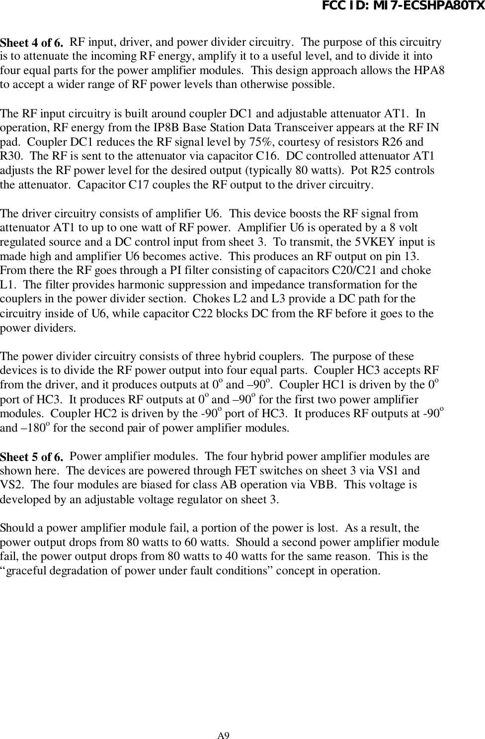 FCC ID: MI7-ECSHPA80TXA9Sheet 4 of 6.  RF input, driver, and power divider circuitry.  The purpose of this circuitryis to attenuate the incoming RF energy, amplify it to a useful level, and to divide it intofour equal parts for the power amplifier modules.  This design approach allows the HPA8to accept a wider range of RF power levels than otherwise possible.The RF input circuitry is built around coupler DC1 and adjustable attenuator AT1.  Inoperation, RF energy from the IP8B Base Station Data Transceiver appears at the RF INpad.  Coupler DC1 reduces the RF signal level by 75%, courtesy of resistors R26 andR30.  The RF is sent to the attenuator via capacitor C16.  DC controlled attenuator AT1adjusts the RF power level for the desired output (typically 80 watts).  Pot R25 controlsthe attenuator.  Capacitor C17 couples the RF output to the driver circuitry.The driver circuitry consists of amplifier U6.  This device boosts the RF signal fromattenuator AT1 to up to one watt of RF power.  Amplifier U6 is operated by a 8 voltregulated source and a DC control input from sheet 3.  To transmit, the 5VKEY input ismade high and amplifier U6 becomes active.  This produces an RF output on pin 13.From there the RF goes through a PI filter consisting of capacitors C20/C21 and chokeL1.  The filter provides harmonic suppression and impedance transformation for thecouplers in the power divider section.  Chokes L2 and L3 provide a DC path for thecircuitry inside of U6, while capacitor C22 blocks DC from the RF before it goes to thepower dividers.The power divider circuitry consists of three hybrid couplers.  The purpose of thesedevices is to divide the RF power output into four equal parts.  Coupler HC3 accepts RFfrom the driver, and it produces outputs at 0o and –90o.  Coupler HC1 is driven by the 0oport of HC3.  It produces RF outputs at 0o and –90o for the first two power amplifiermodules.  Coupler HC2 is driven by the -90o port of HC3.  It produces RF outputs at -90oand –180o for the second pair of power amplifier modules.Sheet 5 of 6.  Power amplifier modules.  The four hybrid power amplifier modules areshown here.  The devices are powered through FET switches on sheet 3 via VS1 andVS2.  The four modules are biased for class AB operation via VBB.  This voltage isdeveloped by an adjustable voltage regulator on sheet 3.Should a power amplifier module fail, a portion of the power is lost.  As a result, thepower output drops from 80 watts to 60 watts.  Should a second power amplifier modulefail, the power output drops from 80 watts to 40 watts for the same reason.  This is the“graceful degradation of power under fault conditions” concept in operation.