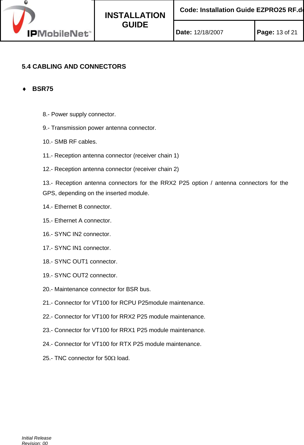    Code: Installation Guide EZPRO25 RF.do INSTALLATION GUIDE  Date: 12/18/2007 Page: 13 of 21  Initial Release Revision: 00   5.4 CABLING AND CONNECTORS  ♦ BSR75   8.- Power supply connector. 9.- Transmission power antenna connector. 10.- SMB RF cables. 11.- Reception antenna connector (receiver chain 1) 12.- Reception antenna connector (receiver chain 2) 13.- Reception antenna connectors for the RRX2 P25 option / antenna connectors for the GPS, depending on the inserted module. 14.- Ethernet B connector. 15.- Ethernet A connector. 16.- SYNC IN2 connector. 17.- SYNC IN1 connector. 18.- SYNC OUT1 connector. 19.- SYNC OUT2 connector. 20.- Maintenance connector for BSR bus.  21.- Connector for VT100 for RCPU P25module maintenance. 22.- Connector for VT100 for RRX2 P25 module maintenance. 23.- Connector for VT100 for RRX1 P25 module maintenance. 24.- Connector for VT100 for RTX P25 module maintenance. 25.- TNC connector for 50Ω load. 