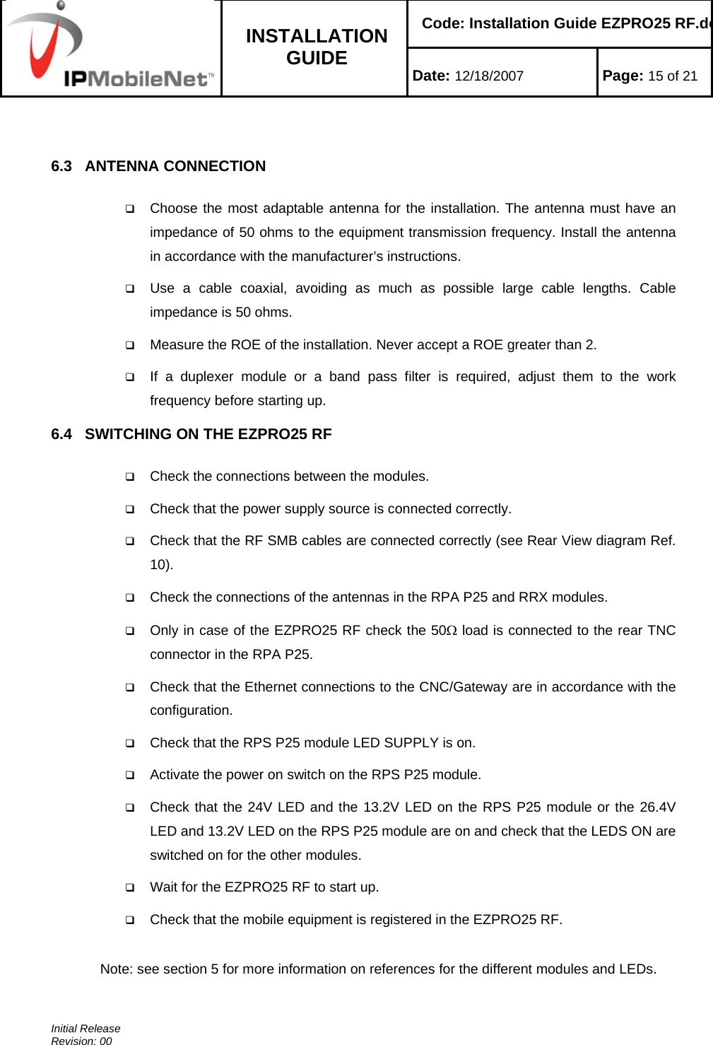    Code: Installation Guide EZPRO25 RF.do INSTALLATION GUIDE  Date: 12/18/2007 Page: 15 of 21  Initial Release Revision: 00   6.3   ANTENNA CONNECTION   Choose the most adaptable antenna for the installation. The antenna must have an impedance of 50 ohms to the equipment transmission frequency. Install the antenna in accordance with the manufacturer’s instructions.  Use a cable coaxial, avoiding as much as possible large cable lengths. Cable impedance is 50 ohms.  Measure the ROE of the installation. Never accept a ROE greater than 2.  If a duplexer module or a band pass filter is required, adjust them to the work frequency before starting up. 6.4   SWITCHING ON THE EZPRO25 RF   Check the connections between the modules.  Check that the power supply source is connected correctly.  Check that the RF SMB cables are connected correctly (see Rear View diagram Ref. 10).  Check the connections of the antennas in the RPA P25 and RRX modules.  Only in case of the EZPRO25 RF check the 50Ω load is connected to the rear TNC connector in the RPA P25.  Check that the Ethernet connections to the CNC/Gateway are in accordance with the configuration.  Check that the RPS P25 module LED SUPPLY is on.  Activate the power on switch on the RPS P25 module.  Check that the 24V LED and the 13.2V LED on the RPS P25 module or the 26.4V LED and 13.2V LED on the RPS P25 module are on and check that the LEDS ON are switched on for the other modules.  Wait for the EZPRO25 RF to start up.  Check that the mobile equipment is registered in the EZPRO25 RF.  Note: see section 5 for more information on references for the different modules and LEDs. 