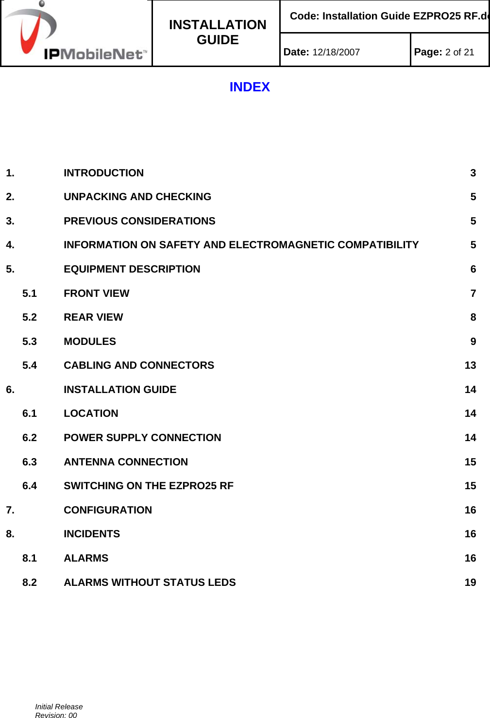    Code: Installation Guide EZPRO25 RF.do INSTALLATION GUIDE  Date: 12/18/2007 Page: 2 of 21  Initial Release Revision: 00  INDEX       1. INTRODUCTION  32.  UNPACKING AND CHECKING  53. PREVIOUS CONSIDERATIONS    54.  INFORMATION ON SAFETY AND ELECTROMAGNETIC COMPATIBILITY  55. EQUIPMENT DESCRIPTION  65.1 FRONT VIEW  75.2 REAR VIEW  85.3 MODULES  95.4  CABLING AND CONNECTORS  136. INSTALLATION GUIDE  146.1 LOCATION  146.2  POWER SUPPLY CONNECTION  146.3 ANTENNA CONNECTION  156.4  SWITCHING ON THE EZPRO25 RF  157. CONFIGURATION  168. INCIDENTS  168.1 ALARMS  168.2  ALARMS WITHOUT STATUS LEDS  19            