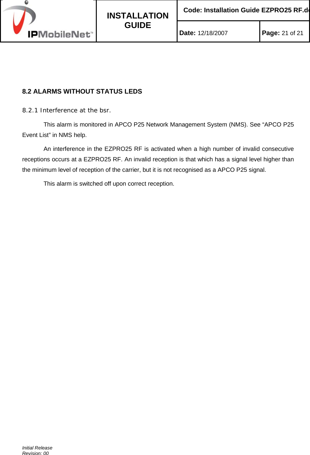    Code: Installation Guide EZPRO25 RF.do INSTALLATION GUIDE  Date: 12/18/2007 Page: 21 of 21  Initial Release Revision: 00     8.2 ALARMS WITHOUT STATUS LEDS  8.2.1 Interference at the bsr. This alarm is monitored in APCO P25 Network Management System (NMS). See “APCO P25 Event List” in NMS help. An interference in the EZPRO25 RF is activated when a high number of invalid consecutive receptions occurs at a EZPRO25 RF. An invalid reception is that which has a signal level higher than the minimum level of reception of the carrier, but it is not recognised as a APCO P25 signal. This alarm is switched off upon correct reception. 