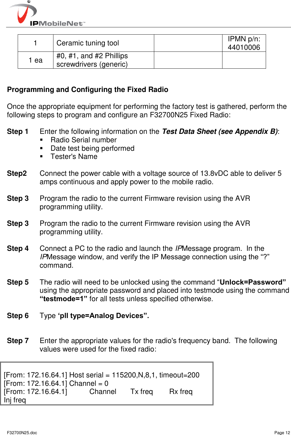   F32700N25.doc    Page 12 1 Ceramic tuning tool  IPMN p/n: 44010006 1 ea #0, #1, and #2 Phillips screwdrivers (generic)     Programming and Configuring the Fixed Radio  Once the appropriate equipment for performing the factory test is gathered, perform the following steps to program and configure an F32700N25 Fixed Radio:  Step 1  Enter the following information on the Test Data Sheet (see Appendix B):   Radio Serial number   Date test being performed   Tester&apos;s Name  Step2  Connect the power cable with a voltage source of 13.8vDC able to deliver 5 amps continuous and apply power to the mobile radio.  Step 3  Program the radio to the current Firmware revision using the AVR programming utility.  Step 3  Program the radio to the current Firmware revision using the AVR programming utility.  Step 4  Connect a PC to the radio and launch the IPMessage program.  In the IPMessage window, and verify the IP Message connection using the “?” command.   Step 5 The radio will need to be unlocked using the command “Unlock=Password” using the appropriate password and placed into testmode using the command “testmode=1” for all tests unless specified otherwise.  Step 6  Type „pll type=Analog Devices”.   Step 7  Enter the appropriate values for the radio&apos;s frequency band.  The following values were used for the fixed radio:    [From: 172.16.64.1] Host serial = 115200,N,8,1, timeout=200 [From: 172.16.64.1] Channel = 0 [From: 172.16.64.1]           Channel       Tx freq        Rx freq       Inj freq 