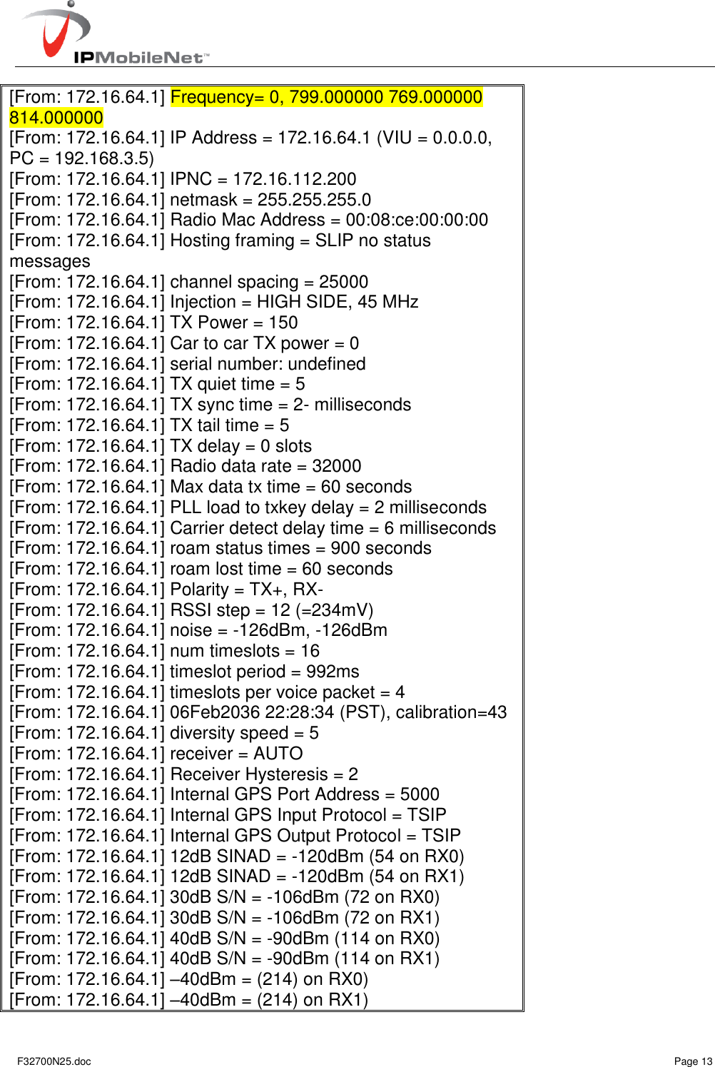   F32700N25.doc    Page 13 [From: 172.16.64.1] Frequency= 0, 799.000000 769.000000 814.000000 [From: 172.16.64.1] IP Address = 172.16.64.1 (VIU = 0.0.0.0, PC = 192.168.3.5) [From: 172.16.64.1] IPNC = 172.16.112.200 [From: 172.16.64.1] netmask = 255.255.255.0 [From: 172.16.64.1] Radio Mac Address = 00:08:ce:00:00:00 [From: 172.16.64.1] Hosting framing = SLIP no status messages [From: 172.16.64.1] channel spacing = 25000 [From: 172.16.64.1] Injection = HIGH SIDE, 45 MHz [From: 172.16.64.1] TX Power = 150 [From: 172.16.64.1] Car to car TX power = 0 [From: 172.16.64.1] serial number: undefined [From: 172.16.64.1] TX quiet time = 5 [From: 172.16.64.1] TX sync time = 2- milliseconds [From: 172.16.64.1] TX tail time = 5 [From: 172.16.64.1] TX delay = 0 slots [From: 172.16.64.1] Radio data rate = 32000 [From: 172.16.64.1] Max data tx time = 60 seconds [From: 172.16.64.1] PLL load to txkey delay = 2 milliseconds [From: 172.16.64.1] Carrier detect delay time = 6 milliseconds [From: 172.16.64.1] roam status times = 900 seconds [From: 172.16.64.1] roam lost time = 60 seconds [From: 172.16.64.1] Polarity = TX+, RX- [From: 172.16.64.1] RSSI step = 12 (=234mV) [From: 172.16.64.1] noise = -126dBm, -126dBm [From: 172.16.64.1] num timeslots = 16 [From: 172.16.64.1] timeslot period = 992ms [From: 172.16.64.1] timeslots per voice packet = 4 [From: 172.16.64.1] 06Feb2036 22:28:34 (PST), calibration=43 [From: 172.16.64.1] diversity speed = 5 [From: 172.16.64.1] receiver = AUTO [From: 172.16.64.1] Receiver Hysteresis = 2 [From: 172.16.64.1] Internal GPS Port Address = 5000 [From: 172.16.64.1] Internal GPS Input Protocol = TSIP [From: 172.16.64.1] Internal GPS Output Protocol = TSIP [From: 172.16.64.1] 12dB SINAD = -120dBm (54 on RX0) [From: 172.16.64.1] 12dB SINAD = -120dBm (54 on RX1) [From: 172.16.64.1] 30dB S/N = -106dBm (72 on RX0) [From: 172.16.64.1] 30dB S/N = -106dBm (72 on RX1) [From: 172.16.64.1] 40dB S/N = -90dBm (114 on RX0) [From: 172.16.64.1] 40dB S/N = -90dBm (114 on RX1) [From: 172.16.64.1] –40dBm = (214) on RX0) [From: 172.16.64.1] –40dBm = (214) on RX1) 