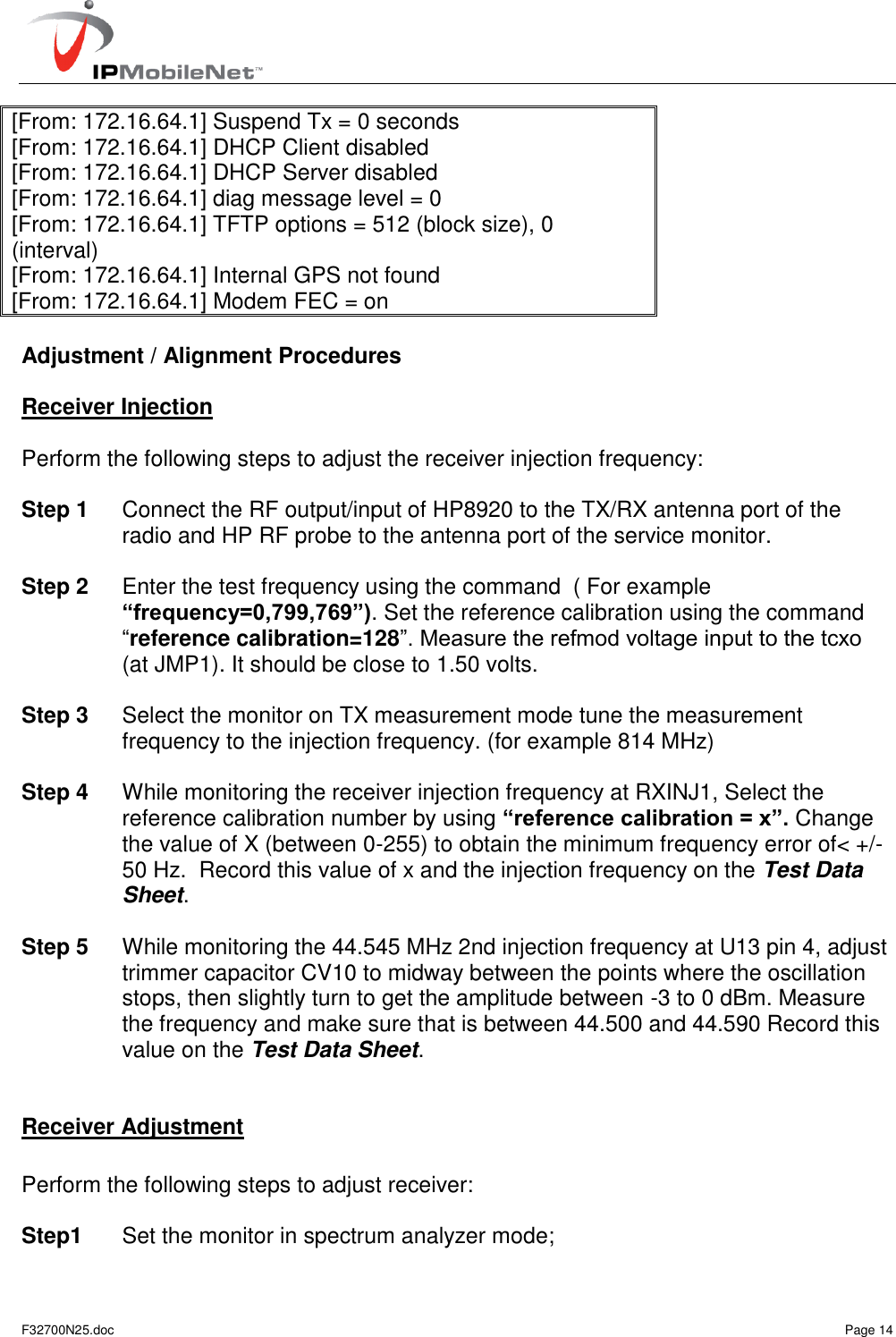   F32700N25.doc    Page 14 [From: 172.16.64.1] Suspend Tx = 0 seconds [From: 172.16.64.1] DHCP Client disabled [From: 172.16.64.1] DHCP Server disabled [From: 172.16.64.1] diag message level = 0 [From: 172.16.64.1] TFTP options = 512 (block size), 0 (interval) [From: 172.16.64.1] Internal GPS not found [From: 172.16.64.1] Modem FEC = on  Adjustment / Alignment Procedures  Receiver Injection  Perform the following steps to adjust the receiver injection frequency:   Step 1  Connect the RF output/input of HP8920 to the TX/RX antenna port of the radio and HP RF probe to the antenna port of the service monitor.   Step 2  Enter the test frequency using the command  ( For example “frequency=0,799,769”). Set the reference calibration using the command “reference calibration=128”. Measure the refmod voltage input to the tcxo (at JMP1). It should be close to 1.50 volts.  Step 3  Select the monitor on TX measurement mode tune the measurement frequency to the injection frequency. (for example 814 MHz)  Step 4  While monitoring the receiver injection frequency at RXINJ1, Select the reference calibration number by using “reference calibration = x”. Change the value of X (between 0-255) to obtain the minimum frequency error of&lt; +/- 50 Hz.  Record this value of x and the injection frequency on the Test Data Sheet.  Step 5  While monitoring the 44.545 MHz 2nd injection frequency at U13 pin 4, adjust trimmer capacitor CV10 to midway between the points where the oscillation stops, then slightly turn to get the amplitude between -3 to 0 dBm. Measure the frequency and make sure that is between 44.500 and 44.590 Record this value on the Test Data Sheet.   Receiver Adjustment   Perform the following steps to adjust receiver:  Step1  Set the monitor in spectrum analyzer mode; 