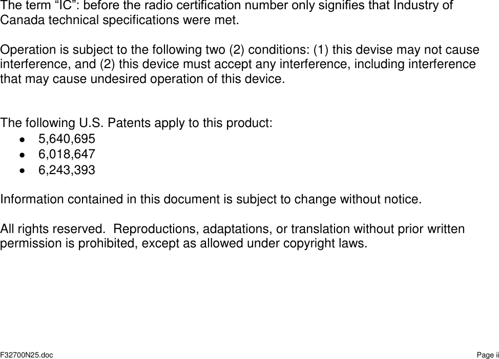   F32700N25.doc    Page ii                          The term “IC”: before the radio certification number only signifies that Industry of Canada technical specifications were met.  Operation is subject to the following two (2) conditions: (1) this devise may not cause interference, and (2) this device must accept any interference, including interference that may cause undesired operation of this device.   The following U.S. Patents apply to this product:   5,640,695   6,018,647   6,243,393  Information contained in this document is subject to change without notice.  All rights reserved.  Reproductions, adaptations, or translation without prior written permission is prohibited, except as allowed under copyright laws.