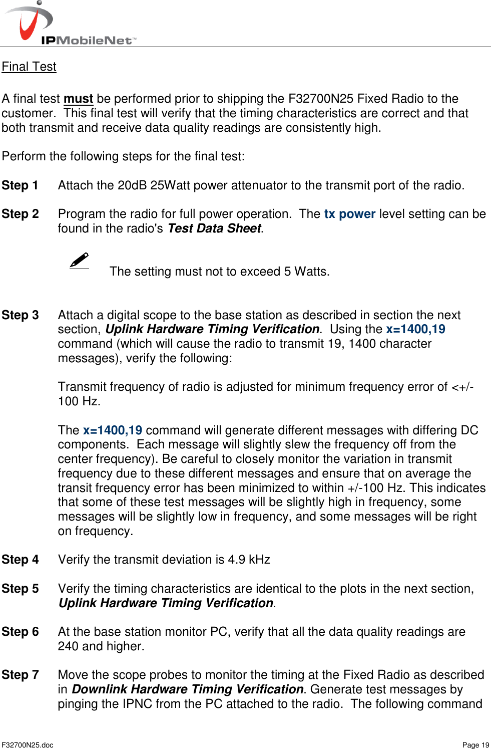   F32700N25.doc    Page 19    Final Test  A final test must be performed prior to shipping the F32700N25 Fixed Radio to the customer.  This final test will verify that the timing characteristics are correct and that both transmit and receive data quality readings are consistently high.  Perform the following steps for the final test:  Step 1  Attach the 20dB 25Watt power attenuator to the transmit port of the radio.  Step 2  Program the radio for full power operation.  The tx power level setting can be found in the radio&apos;s Test Data Sheet.     The setting must not to exceed 5 Watts.   Step 3  Attach a digital scope to the base station as described in section the next section, Uplink Hardware Timing Verification.  Using the x=1400,19 command (which will cause the radio to transmit 19, 1400 character messages), verify the following:    Transmit frequency of radio is adjusted for minimum frequency error of &lt;+/- 100 Hz.    The x=1400,19 command will generate different messages with differing DC components.  Each message will slightly slew the frequency off from the center frequency). Be careful to closely monitor the variation in transmit frequency due to these different messages and ensure that on average the transit frequency error has been minimized to within +/-100 Hz. This indicates that some of these test messages will be slightly high in frequency, some messages will be slightly low in frequency, and some messages will be right on frequency.   Step 4  Verify the transmit deviation is 4.9 kHz  Step 5  Verify the timing characteristics are identical to the plots in the next section, Uplink Hardware Timing Verification.  Step 6  At the base station monitor PC, verify that all the data quality readings are 240 and higher.  Step 7  Move the scope probes to monitor the timing at the Fixed Radio as described in Downlink Hardware Timing Verification. Generate test messages by pinging the IPNC from the PC attached to the radio.  The following command 