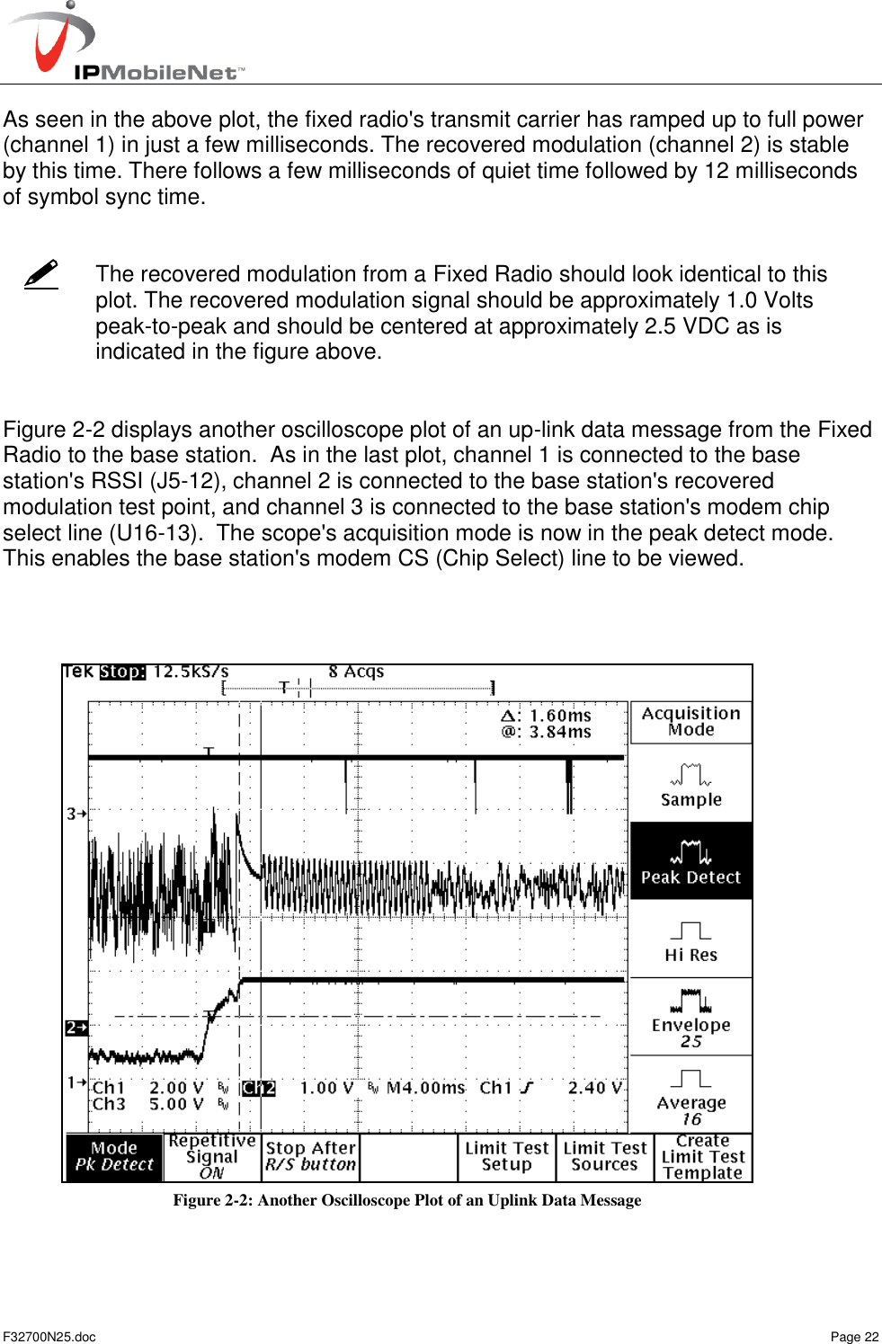   F32700N25.doc    Page 22    As seen in the above plot, the fixed radio&apos;s transmit carrier has ramped up to full power (channel 1) in just a few milliseconds. The recovered modulation (channel 2) is stable by this time. There follows a few milliseconds of quiet time followed by 12 milliseconds of symbol sync time.    The recovered modulation from a Fixed Radio should look identical to this plot. The recovered modulation signal should be approximately 1.0 Volts peak-to-peak and should be centered at approximately 2.5 VDC as is indicated in the figure above.   Figure 2-2 displays another oscilloscope plot of an up-link data message from the Fixed Radio to the base station.  As in the last plot, channel 1 is connected to the base station&apos;s RSSI (J5-12), channel 2 is connected to the base station&apos;s recovered modulation test point, and channel 3 is connected to the base station&apos;s modem chip select line (U16-13).  The scope&apos;s acquisition mode is now in the peak detect mode.  This enables the base station&apos;s modem CS (Chip Select) line to be viewed.     Figure 2-2: Another Oscilloscope Plot of an Uplink Data Message 