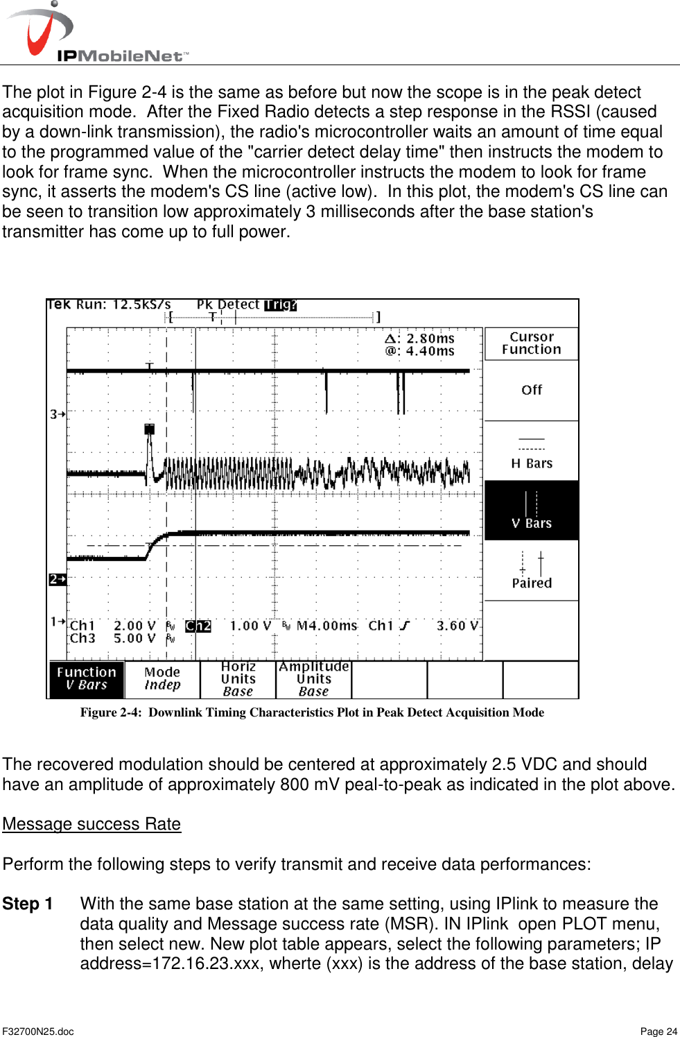  F32700N25.doc    Page 24 The plot in Figure 2-4 is the same as before but now the scope is in the peak detect acquisition mode.  After the Fixed Radio detects a step response in the RSSI (caused by a down-link transmission), the radio&apos;s microcontroller waits an amount of time equal to the programmed value of the &quot;carrier detect delay time&quot; then instructs the modem to look for frame sync.  When the microcontroller instructs the modem to look for frame sync, it asserts the modem&apos;s CS line (active low).  In this plot, the modem&apos;s CS line can be seen to transition low approximately 3 milliseconds after the base station&apos;s transmitter has come up to full power.      The recovered modulation should be centered at approximately 2.5 VDC and should have an amplitude of approximately 800 mV peal-to-peak as indicated in the plot above.  Message success Rate  Perform the following steps to verify transmit and receive data performances:  Step 1  With the same base station at the same setting, using IPlink to measure the data quality and Message success rate (MSR). IN IPlink  open PLOT menu,  then select new. New plot table appears, select the following parameters; IP address=172.16.23.xxx, wherte (xxx) is the address of the base station, delay Figure 2-4:  Downlink Timing Characteristics Plot in Peak Detect Acquisition Mode 