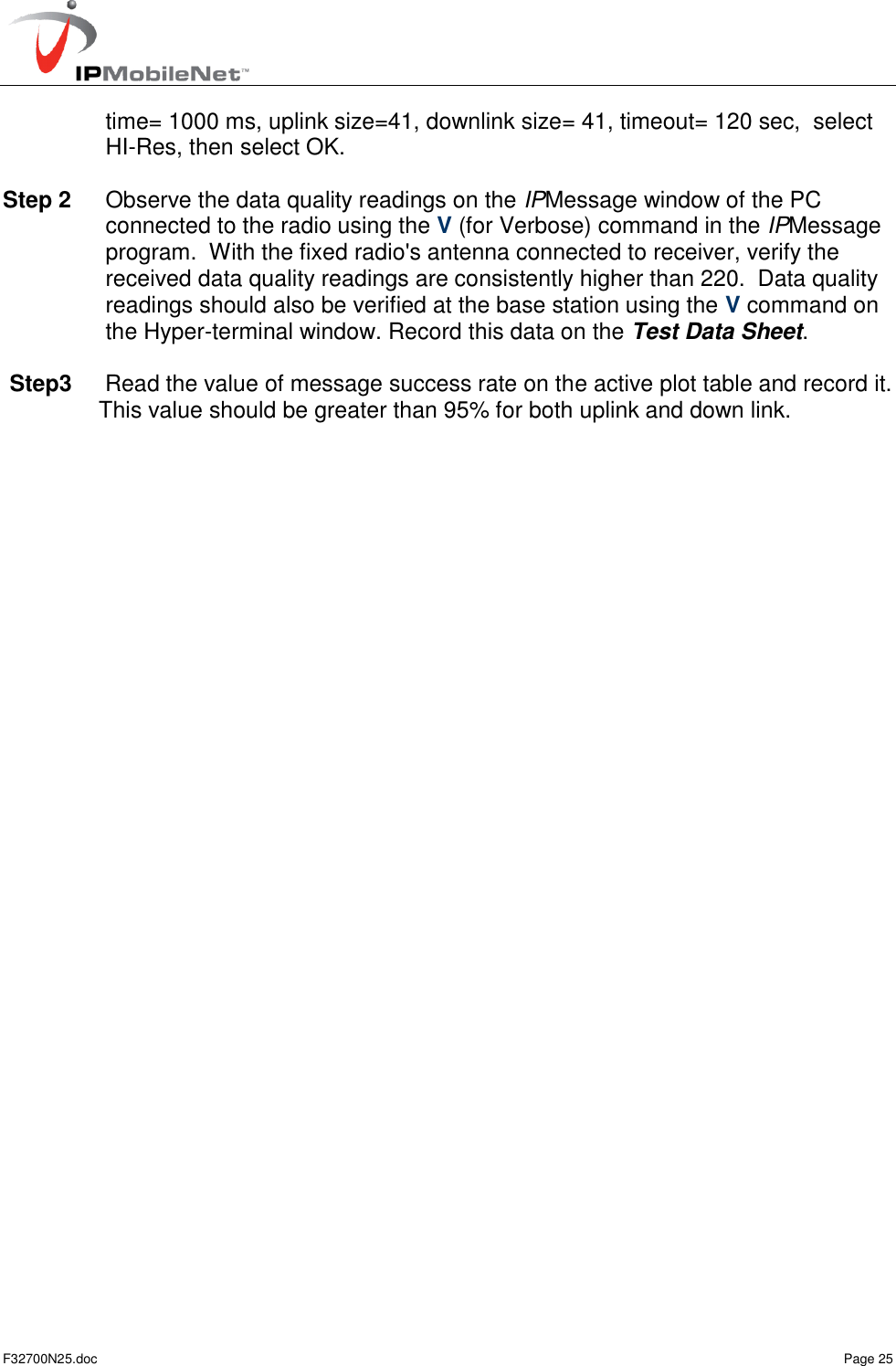   F32700N25.doc    Page 25 time= 1000 ms, uplink size=41, downlink size= 41, timeout= 120 sec,  select HI-Res, then select OK.  Step 2  Observe the data quality readings on the IPMessage window of the PC connected to the radio using the V (for Verbose) command in the IPMessage program.  With the fixed radio&apos;s antenna connected to receiver, verify the received data quality readings are consistently higher than 220.  Data quality readings should also be verified at the base station using the V command on the Hyper-terminal window. Record this data on the Test Data Sheet.  Step3   Read the value of message success rate on the active plot table and record it. This value should be greater than 95% for both uplink and down link. 