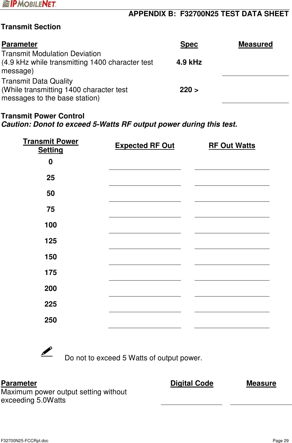  APPENDIX B:  F32700N25 TEST DATA SHEET F32700N25-FCCRpt.doc    Page 29    Transmit Section  Parameter Spec  Measured Transmit Modulation Deviation (4.9 kHz while transmitting 1400 character test message) 4.9 kHz    Transmit Data Quality (While transmitting 1400 character test messages to the base station) 220 &gt;     Transmit Power Control Caution: Donot to exceed 5-Watts RF output power during this test.  Transmit Power Setting  Expected RF Out  RF Out Watts 0     25     50     75     100     125     150     175     200     225     250             Do not to exceed 5 Watts of output power.   Parameter  Digital Code  Measure Maximum power output setting without exceeding 5.0Watts      