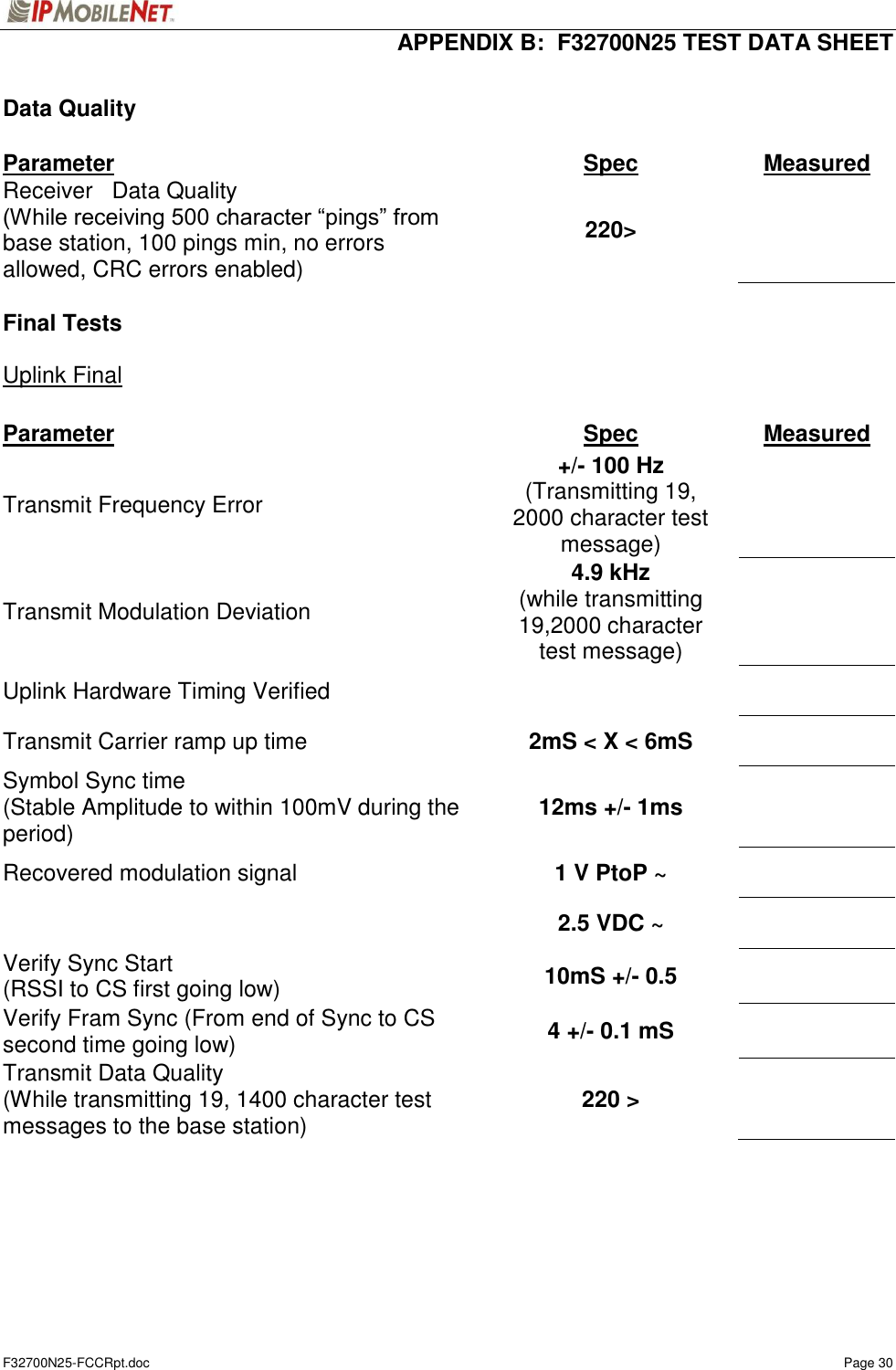  APPENDIX B:  F32700N25 TEST DATA SHEET F32700N25-FCCRpt.doc    Page 30  Data Quality  Parameter  Spec  Measured Receiver   Data Quality (While receiving 500 character “pings” from base station, 100 pings min, no errors allowed, CRC errors enabled)  220&gt;    Final Tests  Uplink Final  Parameter  Spec  Measured Transmit Frequency Error  +/- 100 Hz (Transmitting 19, 2000 character test message)    Transmit Modulation Deviation  4.9 kHz (while transmitting 19,2000 character test message)    Uplink Hardware Timing Verified      Transmit Carrier ramp up time  2mS &lt; X &lt; 6mS    Symbol Sync time (Stable Amplitude to within 100mV during the period)  12ms +/- 1ms    Recovered modulation signal  1 V PtoP ~       2.5 VDC ~    Verify Sync Start (RSSI to CS first going low)  10mS +/- 0.5    Verify Fram Sync (From end of Sync to CS second time going low)  4 +/- 0.1 mS    Transmit Data Quality (While transmitting 19, 1400 character test messages to the base station)  220 &gt;       