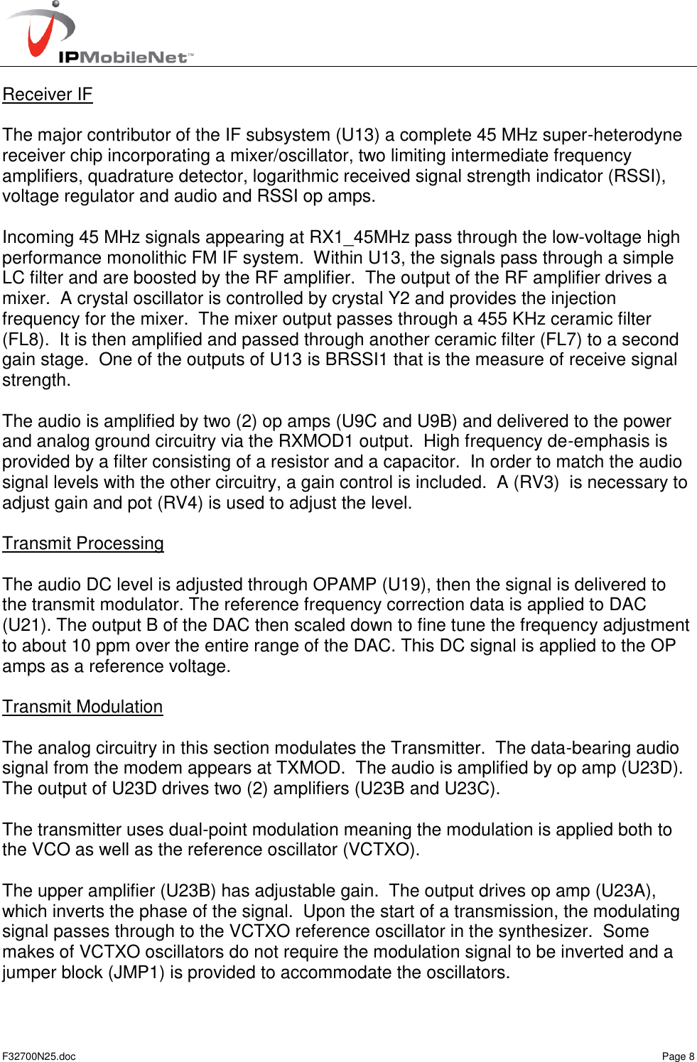   F32700N25.doc    Page 8 Receiver IF  The major contributor of the IF subsystem (U13) a complete 45 MHz super-heterodyne receiver chip incorporating a mixer/oscillator, two limiting intermediate frequency amplifiers, quadrature detector, logarithmic received signal strength indicator (RSSI), voltage regulator and audio and RSSI op amps.  Incoming 45 MHz signals appearing at RX1_45MHz pass through the low-voltage high performance monolithic FM IF system.  Within U13, the signals pass through a simple LC filter and are boosted by the RF amplifier.  The output of the RF amplifier drives a mixer.  A crystal oscillator is controlled by crystal Y2 and provides the injection frequency for the mixer.  The mixer output passes through a 455 KHz ceramic filter (FL8).  It is then amplified and passed through another ceramic filter (FL7) to a second gain stage.  One of the outputs of U13 is BRSSI1 that is the measure of receive signal strength.  The audio is amplified by two (2) op amps (U9C and U9B) and delivered to the power and analog ground circuitry via the RXMOD1 output.  High frequency de-emphasis is provided by a filter consisting of a resistor and a capacitor.  In order to match the audio signal levels with the other circuitry, a gain control is included.  A (RV3)  is necessary to adjust gain and pot (RV4) is used to adjust the level.  Transmit Processing  The audio DC level is adjusted through OPAMP (U19), then the signal is delivered to the transmit modulator. The reference frequency correction data is applied to DAC (U21). The output B of the DAC then scaled down to fine tune the frequency adjustment to about 10 ppm over the entire range of the DAC. This DC signal is applied to the OP amps as a reference voltage.  Transmit Modulation  The analog circuitry in this section modulates the Transmitter.  The data-bearing audio signal from the modem appears at TXMOD.  The audio is amplified by op amp (U23D).  The output of U23D drives two (2) amplifiers (U23B and U23C).  The transmitter uses dual-point modulation meaning the modulation is applied both to the VCO as well as the reference oscillator (VCTXO).  The upper amplifier (U23B) has adjustable gain.  The output drives op amp (U23A), which inverts the phase of the signal.  Upon the start of a transmission, the modulating signal passes through to the VCTXO reference oscillator in the synthesizer.  Some makes of VCTXO oscillators do not require the modulation signal to be inverted and a jumper block (JMP1) is provided to accommodate the oscillators.   