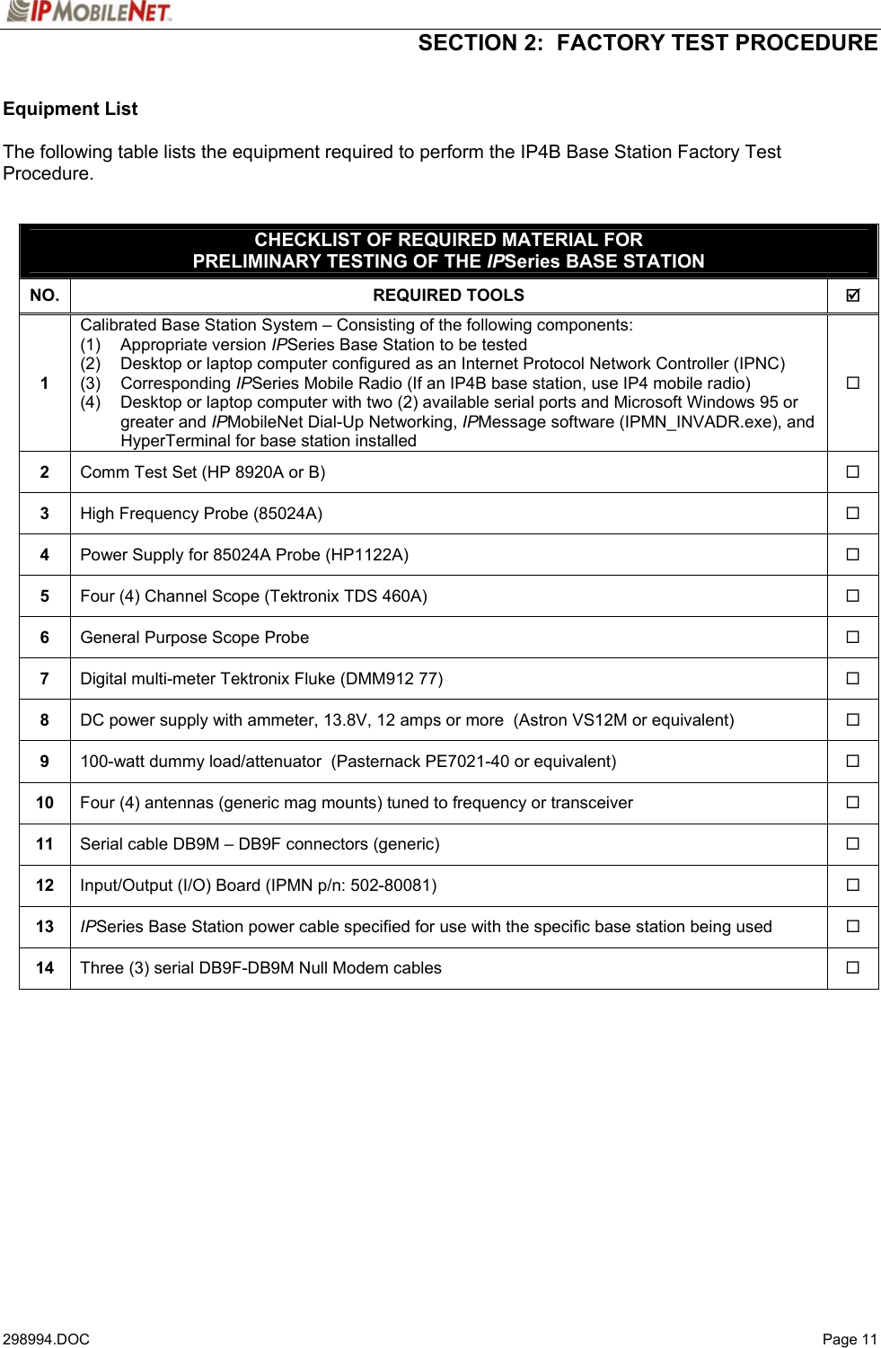  SECTION 2:  FACTORY TEST PROCEDURE   298994.DOC   Page 11 Equipment List  The following table lists the equipment required to perform the IP4B Base Station Factory Test Procedure.   CHECKLIST OF REQUIRED MATERIAL FOR PRELIMINARY TESTING OF THE IPSeries BASE STATION NO. REQUIRED TOOLS  ; 1 Calibrated Base Station System – Consisting of the following components:  (1)   Appropriate version IPSeries Base Station to be tested (2)  Desktop or laptop computer configured as an Internet Protocol Network Controller (IPNC) (3)   Corresponding IPSeries Mobile Radio (If an IP4B base station, use IP4 mobile radio)  (4)  Desktop or laptop computer with two (2) available serial ports and Microsoft Windows 95 or greater and IPMobileNet Dial-Up Networking, IPMessage software (IPMN_INVADR.exe), and HyperTerminal for base station installed  2  Comm Test Set (HP 8920A or B)   3  High Frequency Probe (85024A)   4  Power Supply for 85024A Probe (HP1122A)   5  Four (4) Channel Scope (Tektronix TDS 460A)   6  General Purpose Scope Probe   7  Digital multi-meter Tektronix Fluke (DMM912 77)   8  DC power supply with ammeter, 13.8V, 12 amps or more  (Astron VS12M or equivalent)   9  100-watt dummy load/attenuator  (Pasternack PE7021-40 or equivalent)   10  Four (4) antennas (generic mag mounts) tuned to frequency or transceiver   11  Serial cable DB9M – DB9F connectors (generic)   12  Input/Output (I/O) Board (IPMN p/n: 502-80081)   13  IPSeries Base Station power cable specified for use with the specific base station being used   14  Three (3) serial DB9F-DB9M Null Modem cables      