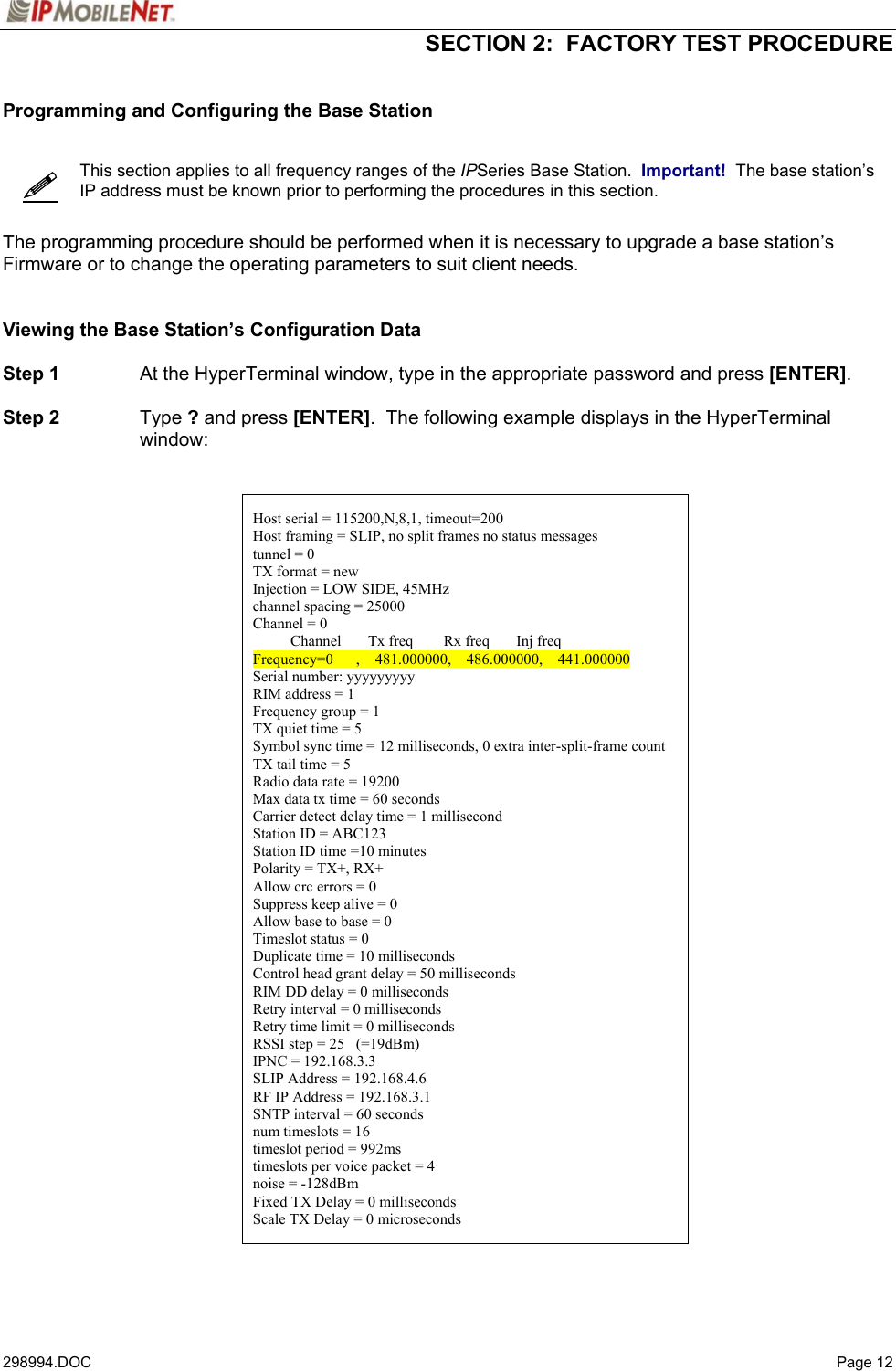  SECTION 2:  FACTORY TEST PROCEDURE   298994.DOC   Page 12   Programming and Configuring the Base Station      This section applies to all frequency ranges of the IPSeries Base Station.  Important!  The base station’s IP address must be known prior to performing the procedures in this section.   The programming procedure should be performed when it is necessary to upgrade a base station’s Firmware or to change the operating parameters to suit client needs.   Viewing the Base Station’s Configuration Data  Step 1  At the HyperTerminal window, type in the appropriate password and press [ENTER].  Step 2 Type ? and press [ENTER].  The following example displays in the HyperTerminal window:     Host serial = 115200,N,8,1, timeout=200 Host framing = SLIP, no split frames no status messages tunnel = 0 TX format = new Injection = LOW SIDE, 45MHz channel spacing = 25000 Channel = 0           Channel       Tx freq        Rx freq       Inj freq Frequency=0      ,    481.000000,    486.000000,    441.000000 Serial number: yyyyyyyyy RIM address = 1 Frequency group = 1 TX quiet time = 5 Symbol sync time = 12 milliseconds, 0 extra inter-split-frame count TX tail time = 5 Radio data rate = 19200 Max data tx time = 60 seconds Carrier detect delay time = 1 millisecond Station ID = ABC123 Station ID time =10 minutes Polarity = TX+, RX+ Allow crc errors = 0 Suppress keep alive = 0 Allow base to base = 0 Timeslot status = 0 Duplicate time = 10 milliseconds Control head grant delay = 50 milliseconds RIM DD delay = 0 milliseconds Retry interval = 0 milliseconds Retry time limit = 0 milliseconds RSSI step = 25   (=19dBm) IPNC = 192.168.3.3 SLIP Address = 192.168.4.6 RF IP Address = 192.168.3.1 SNTP interval = 60 seconds num timeslots = 16 timeslot period = 992ms timeslots per voice packet = 4 noise = -128dBm Fixed TX Delay = 0 milliseconds Scale TX Delay = 0 microseconds   