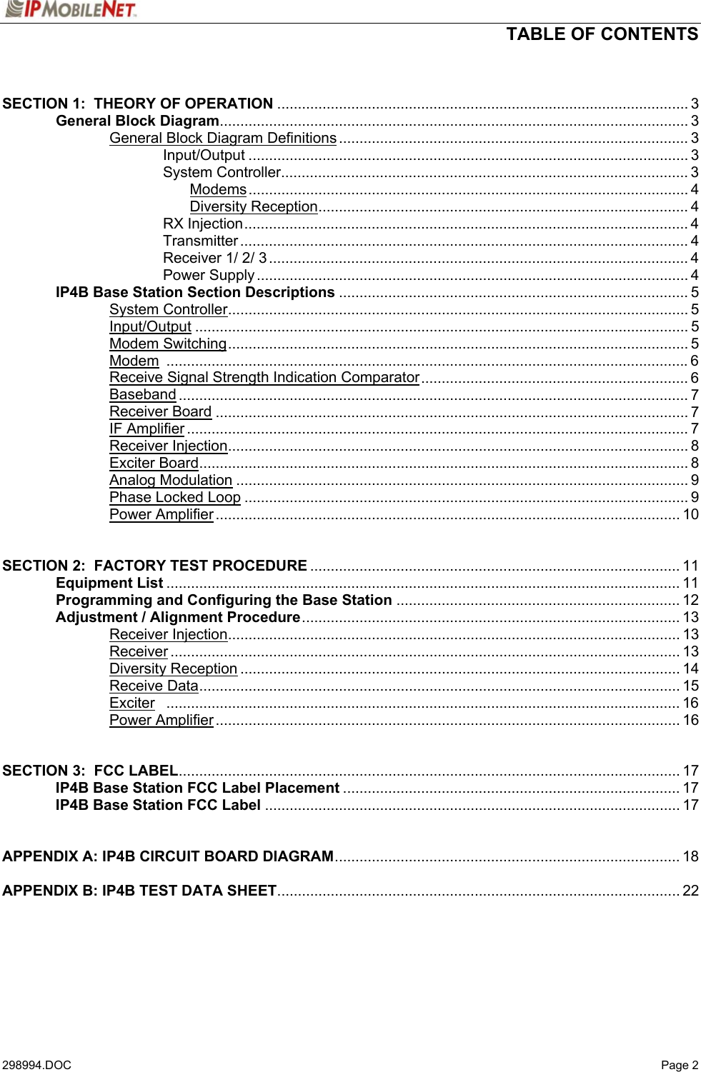  TABLE OF CONTENTS   298994.DOC   Page 2  SECTION 1:  THEORY OF OPERATION .................................................................................................... 3   General Block Diagram.................................................................................................................. 3     General Block Diagram Definitions ..................................................................................... 3    Input/Output ........................................................................................................... 3    System Controller................................................................................................... 3     Modems........................................................................................................... 4     Diversity Reception.......................................................................................... 4    RX Injection............................................................................................................ 4    Transmitter ............................................................................................................. 4    Receiver 1/ 2/ 3...................................................................................................... 4    Power Supply......................................................................................................... 4  IP4B Base Station Section Descriptions ..................................................................................... 5   System Controller................................................................................................................ 5   Input/Output ........................................................................................................................ 5   Modem Switching................................................................................................................ 5   Modem ...............................................................................................................................6     Receive Signal Strength Indication Comparator................................................................. 6   Baseband ............................................................................................................................ 7   Receiver Board ................................................................................................................... 7   IF Amplifier .......................................................................................................................... 7   Receiver Injection................................................................................................................ 8   Exciter Board....................................................................................................................... 8   Analog Modulation .............................................................................................................. 9   Phase Locked Loop ............................................................................................................ 9   Power Amplifier................................................................................................................. 10   SECTION 2:  FACTORY TEST PROCEDURE .......................................................................................... 11  Equipment List ............................................................................................................................. 11  Programming and Configuring the Base Station ..................................................................... 12  Adjustment / Alignment Procedure............................................................................................ 13   Receiver Injection.............................................................................................................. 13   Receiver............................................................................................................................ 13   Diversity Reception ........................................................................................................... 14   Receive Data..................................................................................................................... 15   Exciter ............................................................................................................................. 16   Power Amplifier................................................................................................................. 16   SECTION 3:  FCC LABEL.......................................................................................................................... 17  IP4B Base Station FCC Label Placement .................................................................................. 17  IP4B Base Station FCC Label ..................................................................................................... 17   APPENDIX A: IP4B CIRCUIT BOARD DIAGRAM.................................................................................... 18  APPENDIX B: IP4B TEST DATA SHEET.................................................................................................. 22     