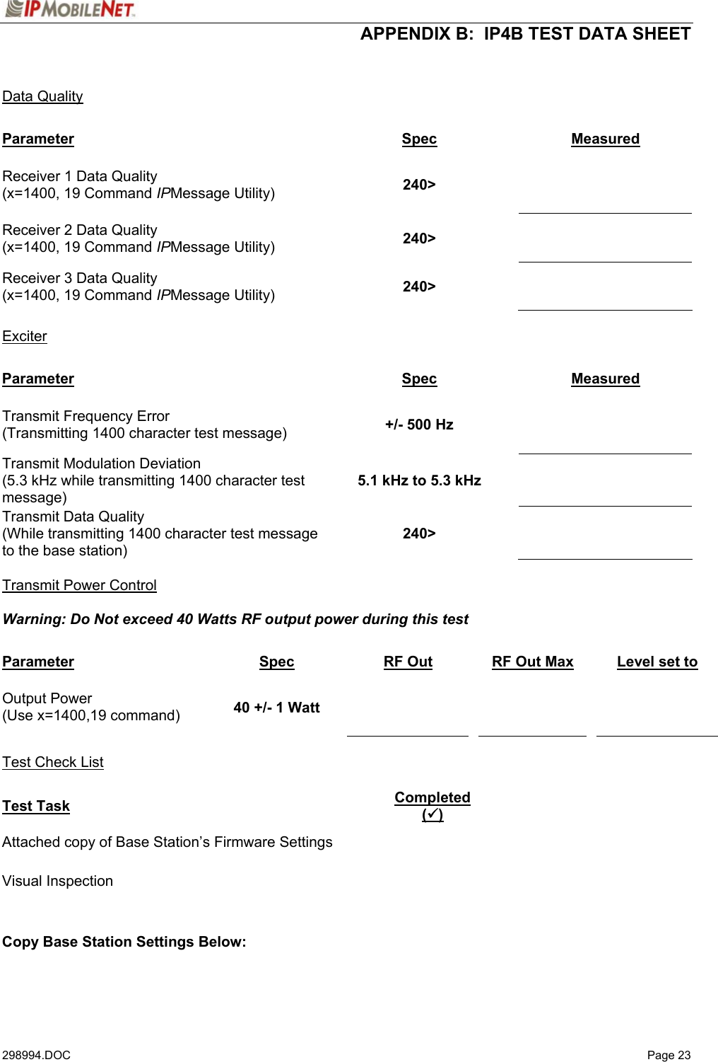  APPENDIX B:  IP4B TEST DATA SHEET 298994.DOC   Page 23   Data Quality  Parameter Spec Measured Receiver 1 Data Quality (x=1400, 19 Command IPMessage Utility)  240&gt;    Receiver 2 Data Quality (x=1400, 19 Command IPMessage Utility)  240&gt;   Receiver 3 Data Quality (x=1400, 19 Command IPMessage Utility)  240&gt;    Exciter  Parameter Spec Measured Transmit Frequency Error (Transmitting 1400 character test message)  +/- 500 Hz   Transmit Modulation Deviation (5.3 kHz while transmitting 1400 character test message) 5.1 kHz to 5.3 kHz   Transmit Data Quality (While transmitting 1400 character test message to the base station) 240&gt;    Transmit Power Control  Warning: Do Not exceed 40 Watts RF output power during this test    Parameter Spec RF Out  RF Out Max    Level set to Output Power (Use x=1400,19 command)  40 +/- 1 Watt          Test Check List  Test Task Completed (9) Attached copy of Base Station’s Firmware Settings   Visual Inspection     Copy Base Station Settings Below: 