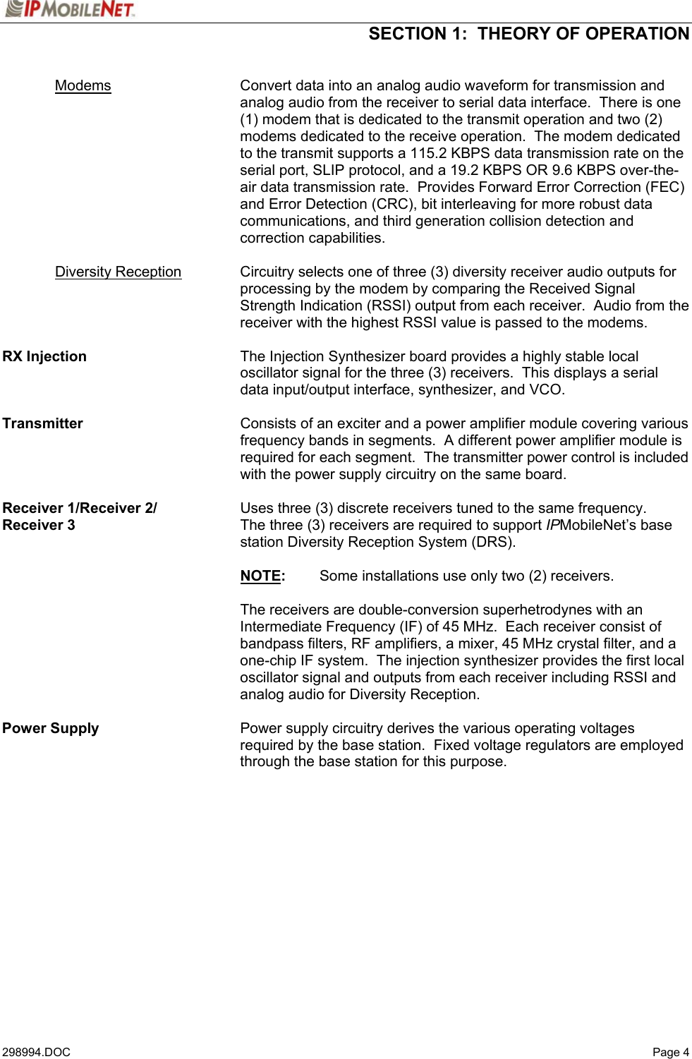  SECTION 1:  THEORY OF OPERATION   298994.DOC   Page 4  Modems Convert data into an analog audio waveform for transmission and analog audio from the receiver to serial data interface.  There is one (1) modem that is dedicated to the transmit operation and two (2) modems dedicated to the receive operation.  The modem dedicated to the transmit supports a 115.2 KBPS data transmission rate on the serial port, SLIP protocol, and a 19.2 KBPS OR 9.6 KBPS over-the-air data transmission rate.  Provides Forward Error Correction (FEC) and Error Detection (CRC), bit interleaving for more robust data communications, and third generation collision detection and correction capabilities.   Diversity Reception Circuitry selects one of three (3) diversity receiver audio outputs for processing by the modem by comparing the Received Signal Strength Indication (RSSI) output from each receiver.  Audio from the receiver with the highest RSSI value is passed to the modems.  RX Injection  The Injection Synthesizer board provides a highly stable local oscillator signal for the three (3) receivers.  This displays a serial data input/output interface, synthesizer, and VCO.  Transmitter    Consists of an exciter and a power amplifier module covering various frequency bands in segments.  A different power amplifier module is required for each segment.  The transmitter power control is included with the power supply circuitry on the same board.  Receiver 1/Receiver 2/  Uses three (3) discrete receivers tuned to the same frequency.   Receiver 3  The three (3) receivers are required to support IPMobileNet’s base station Diversity Reception System (DRS).   NOTE:  Some installations use only two (2) receivers.    The receivers are double-conversion superhetrodynes with an Intermediate Frequency (IF) of 45 MHz.  Each receiver consist of bandpass filters, RF amplifiers, a mixer, 45 MHz crystal filter, and a one-chip IF system.  The injection synthesizer provides the first local oscillator signal and outputs from each receiver including RSSI and analog audio for Diversity Reception.  Power Supply    Power supply circuitry derives the various operating voltages required by the base station.  Fixed voltage regulators are employed through the base station for this purpose.   