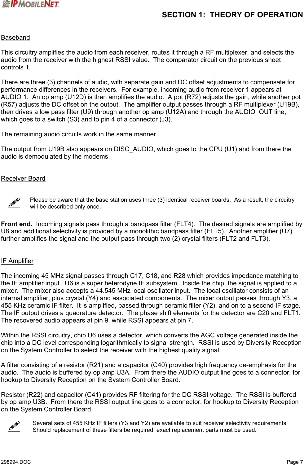  SECTION 1:  THEORY OF OPERATION   298994.DOC   Page 7     Baseband  This circuitry amplifies the audio from each receiver, routes it through a RF multiplexer, and selects the audio from the receiver with the highest RSSI value.  The comparator circuit on the previous sheet controls it.  There are three (3) channels of audio, with separate gain and DC offset adjustments to compensate for performance differences in the receivers.  For example, incoming audio from receiver 1 appears at AUDIO 1.  An op amp (U12D) is then amplifies the audio.  A pot (R72) adjusts the gain, while another pot (R57) adjusts the DC offset on the output.  The amplifier output passes through a RF multiplexer (U19B), then drives a low pass filter (U9) through another op amp (U12A) and through the AUDIO_OUT line, which goes to a switch (S3) and to pin 4 of a connector (J3).  The remaining audio circuits work in the same manner.  The output from U19B also appears on DISC_AUDIO, which goes to the CPU (U1) and from there the audio is demodulated by the modems.     Receiver Board       Please be aware that the base station uses three (3) identical receiver boards.  As a result, the circuitry will be described only once.    Front end.  Incoming signals pass through a bandpass filter (FLT4).  The desired signals are amplified by U8 and additional selectivity is provided by a monolithic bandpass filter (FLT5).  Another amplifier (U7) further amplifies the signal and the output pass through two (2) crystal filters (FLT2 and FLT3).   IF Amplifier  The incoming 45 MHz signal passes through C17, C18, and R28 which provides impedance matching to the IF amplifier input.  U6 is a super heterodyne IF subsystem.  Inside the chip, the signal is applied to a mixer.  The mixer also accepts a 44.545 MHz local oscillator input.  The local oscillator consists of an internal amplifier, plus crystal (Y4) and associated components.  The mixer output passes through Y3, a 455 KHz ceramic IF filter.  It is amplified, passed through ceramic filter (Y2), and on to a second IF stage.  The IF output drives a quadrature detector.  The phase shift elements for the detector are C20 and FLT1.  The recovered audio appears at pin 9, while RSSI appears at pin 7.  Within the RSSI circuitry, chip U6 uses a detector, which converts the AGC voltage generated inside the chip into a DC level corresponding logarithmically to signal strength.  RSSI is used by Diversity Reception on the System Controller to select the receiver with the highest quality signal.  A filter consisting of a resistor (R21) and a capacitor (C40) provides high frequency de-emphasis for the audio.  The audio is buffered by op amp U3A.  From there the AUDIO output line goes to a connector, for hookup to Diversity Reception on the System Controller Board.  Resistor (R22) and capacitor (C41) provides RF filtering for the DC RSSI voltage.  The RSSI is buffered by op amp U3B.  From there the RSSI output line goes to a connector, for hookup to Diversity Reception on the System Controller Board.      Several sets of 455 KHz IF filters (Y3 and Y2) are available to suit receiver selectivity requirements.  Should replacement of these filters be required, exact replacement parts must be used.   