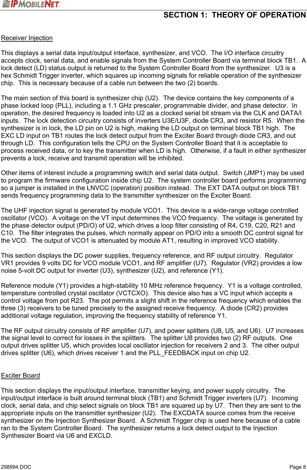  SECTION 1:  THEORY OF OPERATION   298994.DOC   Page 8 Receiver Injection  This displays a serial data input/output interface, synthesizer, and VCO.  The I/O interface circuitry accepts clock, serial data, and enable signals from the System Controller Board via terminal block TB1.  A lock detect (LD) status output is returned to the System Controller Board from the synthesizer.  U3 is a hex Schmidt Trigger inverter, which squares up incoming signals for reliable operation of the synthesizer chip.  This is necessary because of a cable run between the two (2) boards.  The main section of this board is synthesizer chip (U2).  The device contains the key components of a phase locked loop (PLL), including a 1.1 GHz prescaler, programmable divider, and phase detector.  In operation, the desired frequency is loaded into U2 as a clocked serial bit stream via the CLK and DATA/I inputs.  The lock detection circuitry consists of inverters U3E/U3F, diode CR3, and resistor R5.  When the synthesizer is in lock, the LD pin on U2 is high, making the LD output on terminal block TB1 high.  The EXC LD input on TB1 routes the lock detect output from the Exciter Board through diode CR3, and out through LD.  This configuration tells the CPU on the System Controller Board that it is acceptable to process received data, or to key the transmitter when LD is high.  Otherwise, if a fault in either synthesizer prevents a lock, receive and transmit operation will be inhibited.  Other items of interest include a programming switch and serial data output.  Switch (JMP1) may be used to program the firmware configuration inside chip U2.  The system controller board performs programming so a jumper is installed in the LNVCC (operation) position instead.  The EXT DATA output on block TB1 sends frequency programming data to the transmitter synthesizer on the Exciter Board.  The UHF injection signal is generated by module VCO1.  This device is a wide-range voltage controlled oscillator (VCO).  A voltage on the VT input determines the VCO frequency.  The voltage is generated by the phase detector output (PD/O) of U2, which drives a loop filter consisting of R4, C19, C20, R21 and C10.  The filter integrates the pulses, which normally appear on PD/O into a smooth DC control signal for the VCO.  The output of VCO1 is attenuated by module AT1, resulting in improved VCO stability.  This section displays the DC power supplies, frequency reference, and RF output circuitry.  Regulator VR1 provides 9 volts DC for VCO module VCO1, and RF amplifier (U7).  Regulator (VR2) provides a low noise 5-volt DC output for inverter (U3), synthesizer (U2), and reference (Y1).  Reference module (Y1) provides a high-stability 10 MHz reference frequency.  Y1 is a voltage controlled, temperature controlled crystal oscillator (VCTCXO).  This device also has a VC input which accepts a control voltage from pot R23.  The pot permits a slight shift in the reference frequency which enables the three (3) receivers to be tuned precisely to the assigned receive frequency.  A diode (CR2) provides additional voltage regulation, improving the frequency stability of reference Y1.  The RF output circuitry consists of RF amplifier (U7), and power splitters (U8, U5, and U6).  U7 increases the signal level to correct for losses in the splitters.  The splitter U8 provides two (2) RF outputs.  One output drives splitter U5, which provides local oscillator injection for receivers 2 and 3.  The other output drives splitter (U6), which drives receiver 1 and the PLL_FEEDBACK input on chip U2.   Exciter Board  This section displays the input/output interface, transmitter keying, and power supply circuitry.  The input/output interface is built around terminal block (TB1) and Schmidt Trigger inverters (U7).  Incoming clock, serial data, and chip select signals on block TB1 are squared up by U7.  Then they are sent to the appropriate inputs on the transmitter synthesizer (U2).  The EXCDATA source comes from the receive synthesizer on the Injection Synthesizer Board.  A Schmidt Trigger chip is used here because of a cable ran to the System Controller Board.  The synthesizer returns a lock detect output to the Injection Synthesizer Board via U6 and EXCLD. 