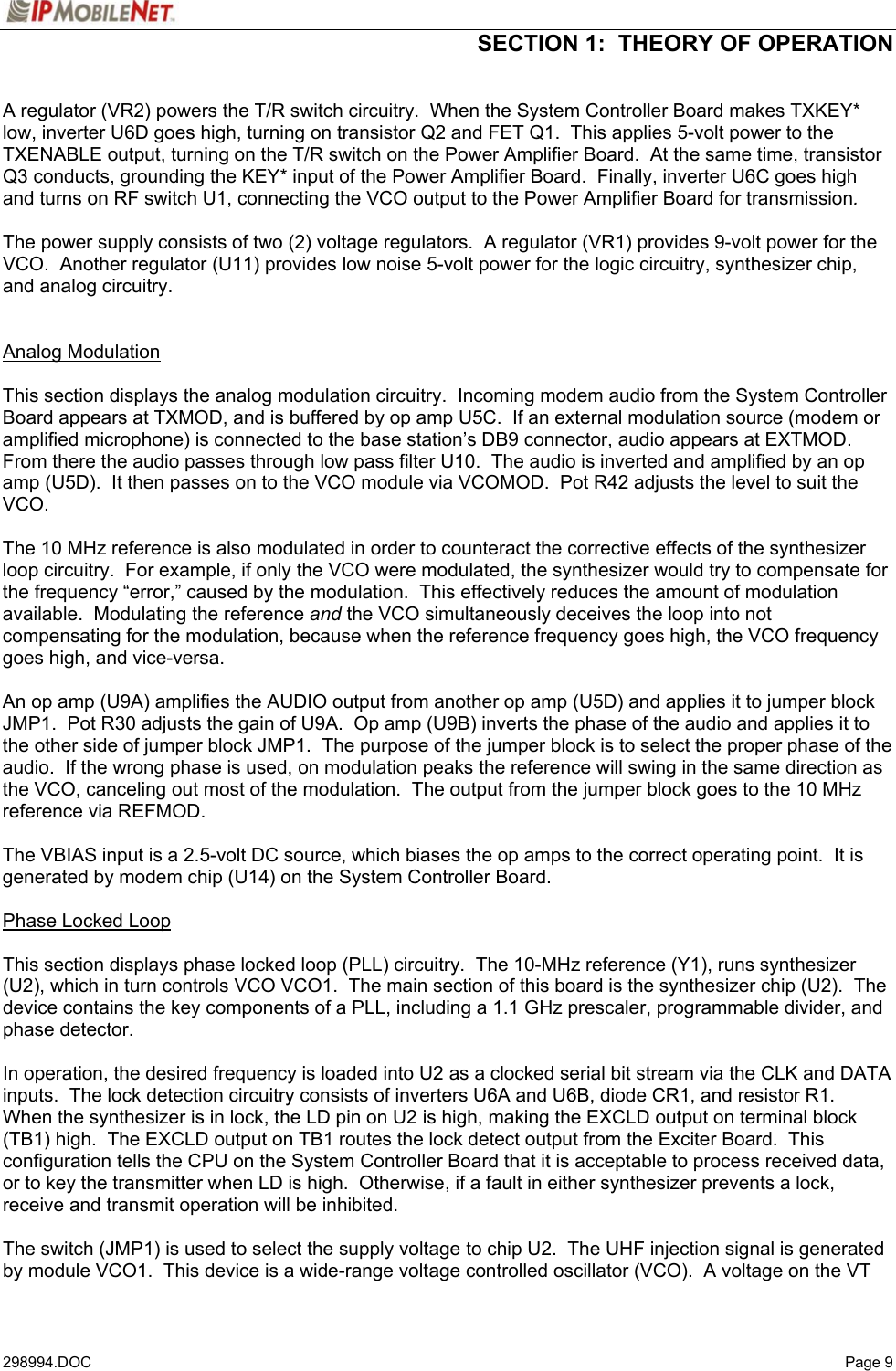  SECTION 1:  THEORY OF OPERATION   298994.DOC   Page 9 A regulator (VR2) powers the T/R switch circuitry.  When the System Controller Board makes TXKEY* low, inverter U6D goes high, turning on transistor Q2 and FET Q1.  This applies 5-volt power to the TXENABLE output, turning on the T/R switch on the Power Amplifier Board.  At the same time, transistor Q3 conducts, grounding the KEY* input of the Power Amplifier Board.  Finally, inverter U6C goes high and turns on RF switch U1, connecting the VCO output to the Power Amplifier Board for transmission.  The power supply consists of two (2) voltage regulators.  A regulator (VR1) provides 9-volt power for the VCO.  Another regulator (U11) provides low noise 5-volt power for the logic circuitry, synthesizer chip, and analog circuitry.   Analog Modulation  This section displays the analog modulation circuitry.  Incoming modem audio from the System Controller Board appears at TXMOD, and is buffered by op amp U5C.  If an external modulation source (modem or amplified microphone) is connected to the base station’s DB9 connector, audio appears at EXTMOD.  From there the audio passes through low pass filter U10.  The audio is inverted and amplified by an op amp (U5D).  It then passes on to the VCO module via VCOMOD.  Pot R42 adjusts the level to suit the VCO.  The 10 MHz reference is also modulated in order to counteract the corrective effects of the synthesizer loop circuitry.  For example, if only the VCO were modulated, the synthesizer would try to compensate for the frequency “error,” caused by the modulation.  This effectively reduces the amount of modulation available.  Modulating the reference and the VCO simultaneously deceives the loop into not compensating for the modulation, because when the reference frequency goes high, the VCO frequency goes high, and vice-versa.  An op amp (U9A) amplifies the AUDIO output from another op amp (U5D) and applies it to jumper block JMP1.  Pot R30 adjusts the gain of U9A.  Op amp (U9B) inverts the phase of the audio and applies it to the other side of jumper block JMP1.  The purpose of the jumper block is to select the proper phase of the audio.  If the wrong phase is used, on modulation peaks the reference will swing in the same direction as the VCO, canceling out most of the modulation.  The output from the jumper block goes to the 10 MHz reference via REFMOD.  The VBIAS input is a 2.5-volt DC source, which biases the op amps to the correct operating point.  It is generated by modem chip (U14) on the System Controller Board.  Phase Locked Loop  This section displays phase locked loop (PLL) circuitry.  The 10-MHz reference (Y1), runs synthesizer (U2), which in turn controls VCO VCO1.  The main section of this board is the synthesizer chip (U2).  The device contains the key components of a PLL, including a 1.1 GHz prescaler, programmable divider, and phase detector.  In operation, the desired frequency is loaded into U2 as a clocked serial bit stream via the CLK and DATA inputs.  The lock detection circuitry consists of inverters U6A and U6B, diode CR1, and resistor R1.  When the synthesizer is in lock, the LD pin on U2 is high, making the EXCLD output on terminal block (TB1) high.  The EXCLD output on TB1 routes the lock detect output from the Exciter Board.  This configuration tells the CPU on the System Controller Board that it is acceptable to process received data, or to key the transmitter when LD is high.  Otherwise, if a fault in either synthesizer prevents a lock, receive and transmit operation will be inhibited.  The switch (JMP1) is used to select the supply voltage to chip U2.  The UHF injection signal is generated by module VCO1.  This device is a wide-range voltage controlled oscillator (VCO).  A voltage on the VT 