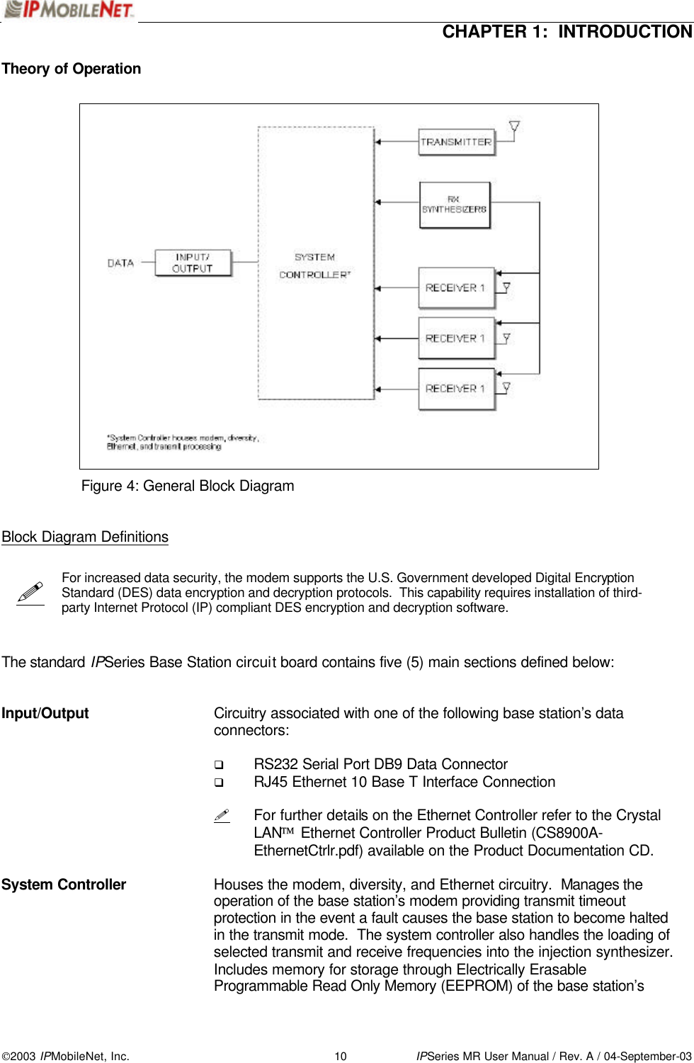  CHAPTER 1:  INTRODUCTION  2003 IPMobileNet, Inc. 10 IPSeries MR User Manual / Rev. A / 04-September-03  !  Theory of Operation                                Figure 4: General Block Diagram   Block Diagram Definitions    For increased data security, the modem supports the U.S. Government developed Digital Encryption Standard (DES) data encryption and decryption protocols.  This capability requires installation of third-party Internet Protocol (IP) compliant DES encryption and decryption software.    The standard IPSeries Base Station circuit board contains five (5) main sections defined below:   Input/Output    Circuitry associated with one of the following base station’s data connectors:  q RS232 Serial Port DB9 Data Connector q RJ45 Ethernet 10 Base T Interface Connection   ! For further details on the Ethernet Controller refer to the Crystal LAN Ethernet Controller Product Bulletin (CS8900A-EthernetCtrlr.pdf) available on the Product Documentation CD.  System Controller    Houses the modem, diversity, and Ethernet circuitry.  Manages the operation of the base station’s modem providing transmit timeout protection in the event a fault causes the base station to become halted in the transmit mode.  The system controller also handles the loading of selected transmit and receive frequencies into the injection synthesizer.  Includes memory for storage through Electrically Erasable Programmable Read Only Memory (EEPROM) of the base station’s 