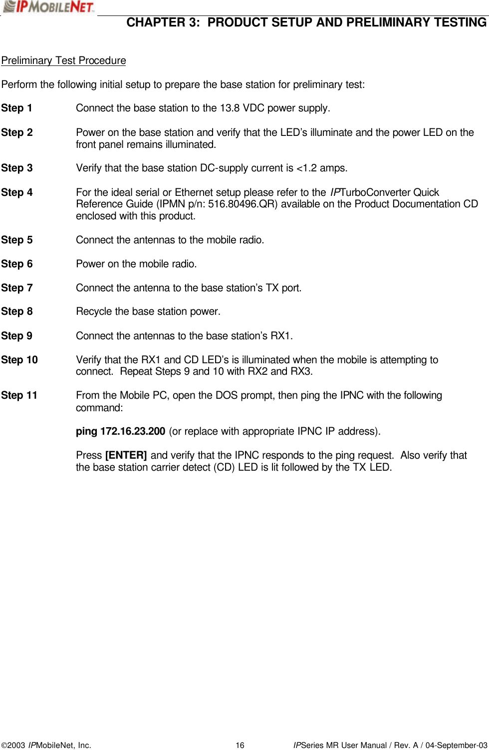  CHAPTER 3:  PRODUCT SETUP AND PRELIMINARY TESTING  2003 IPMobileNet, Inc. 16 IPSeries MR User Manual / Rev. A / 04-September-03  Preliminary Test Procedure  Perform the following initial setup to prepare the base station for preliminary test:  Step 1 Connect the base station to the 13.8 VDC power supply.  Step 2 Power on the base station and verify that the LED’s illuminate and the power LED on the front panel remains illuminated.  Step 3 Verify that the base station DC-supply current is &lt;1.2 amps.  Step 4 For the ideal serial or Ethernet setup please refer to the IPTurboConverter Quick Reference Guide (IPMN p/n: 516.80496.QR) available on the Product Documentation CD enclosed with this product.  Step 5 Connect the antennas to the mobile radio.  Step 6 Power on the mobile radio.  Step 7 Connect the antenna to the base station’s TX port.  Step 8 Recycle the base station power.   Step 9 Connect the antennas to the base station’s RX1.  Step 10 Verify that the RX1 and CD LED’s is illuminated when the mobile is attempting to connect.  Repeat Steps 9 and 10 with RX2 and RX3.  Step 11 From the Mobile PC, open the DOS prompt, then ping the IPNC with the following command:   ping 172.16.23.200 (or replace with appropriate IPNC IP address).    Press [ENTER] and verify that the IPNC responds to the ping request.  Also verify that the base station carrier detect (CD) LED is lit followed by the TX LED.     