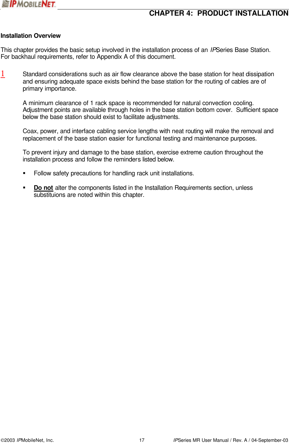  CHAPTER 4:  PRODUCT INSTALLATION  2003 IPMobileNet, Inc. 17 IPSeries MR User Manual / Rev. A / 04-September-03  Installation Overview  This chapter provides the basic setup involved in the installation process of an IPSeries Base Station.   For backhaul requirements, refer to Appendix A of this document.  1 Standard considerations such as air flow clearance above the base station for heat dissipation and ensuring adequate space exists behind the base station for the routing of cables are of primary importance.   A minimum clearance of 1 rack space is recommended for natural convection cooling.  Adjustment points are available through holes in the base station bottom cover.  Sufficient space below the base station should exist to facilitate adjustments.   Coax, power, and interface cabling service lengths with neat routing will make the removal and replacement of the base station easier for functional testing and maintenance purposes.  To prevent injury and damage to the base station, exercise extreme caution throughout the installation process and follow the reminders listed below.  § Follow safety precautions for handling rack unit installations.  § Do not alter the components listed in the Installation Requirements section, unless substituions are noted within this chapter.   