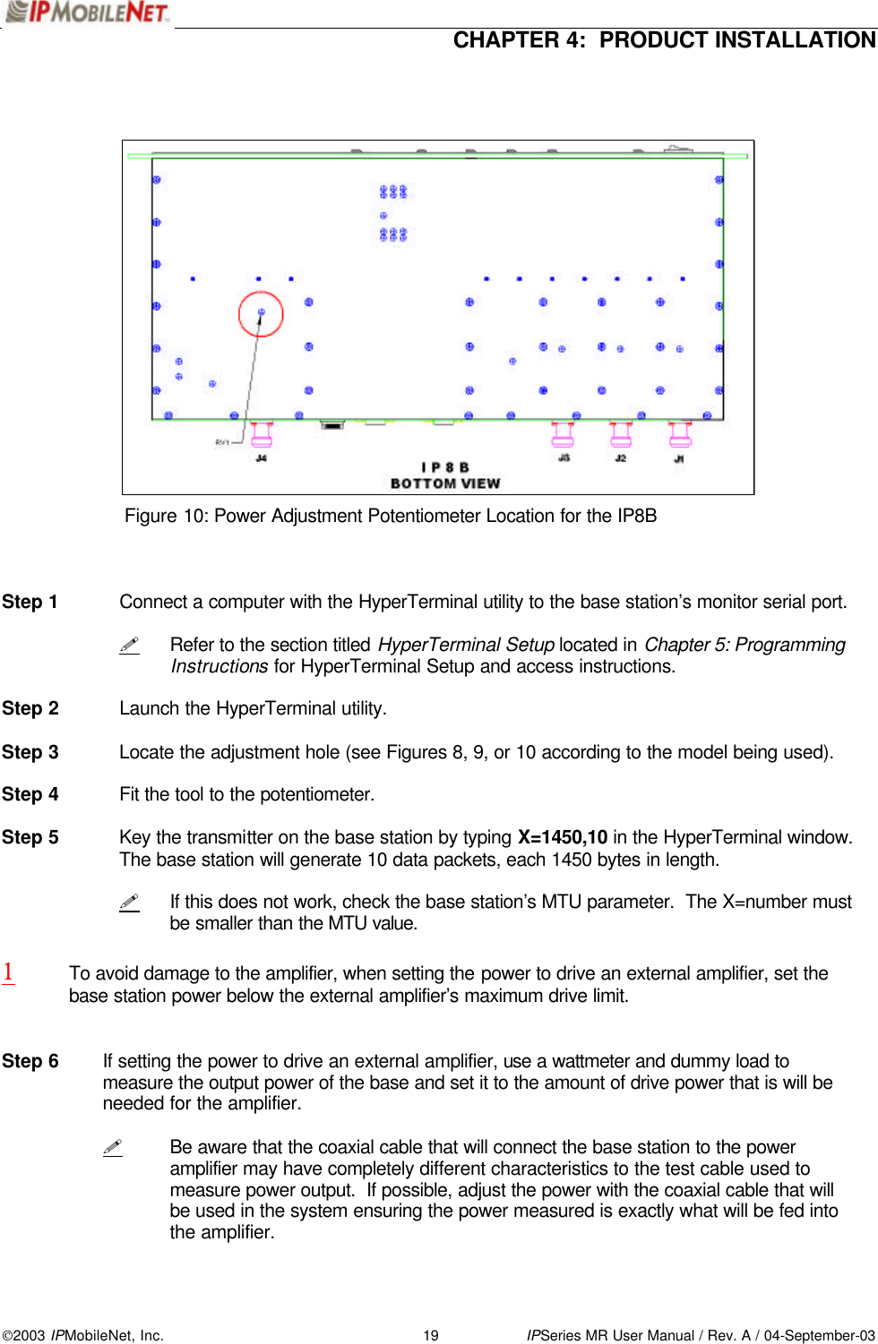  CHAPTER 4:  PRODUCT INSTALLATION  2003 IPMobileNet, Inc. 19 IPSeries MR User Manual / Rev. A / 04-September-03                       Figure 10: Power Adjustment Potentiometer Location for the IP8B    Step 1 Connect a computer with the HyperTerminal utility to the base station’s monitor serial port.   ! Refer to the section titled HyperTerminal Setup located in Chapter 5: Programming Instructions for HyperTerminal Setup and access instructions.  Step 2 Launch the HyperTerminal utility.  Step 3 Locate the adjustment hole (see Figures 8, 9, or 10 according to the model being used).  Step 4 Fit the tool to the potentiometer.  Step 5 Key the transmitter on the base station by typing X=1450,10 in the HyperTerminal window.  The base station will generate 10 data packets, each 1450 bytes in length.     ! If this does not work, check the base station’s MTU parameter.  The X=number must be smaller than the MTU value.  1 To avoid damage to the amplifier, when setting the power to drive an external amplifier, set the base station power below the external amplifier’s maximum drive limit.     Step 6 If setting the power to drive an external amplifier, use a wattmeter and dummy load to measure the output power of the base and set it to the amount of drive power that is will be needed for the amplifier.    ! Be aware that the coaxial cable that will connect the base station to the power amplifier may have completely different characteristics to the test cable used to measure power output.  If possible, adjust the power with the coaxial cable that will be used in the system ensuring the power measured is exactly what will be fed into the amplifier.  