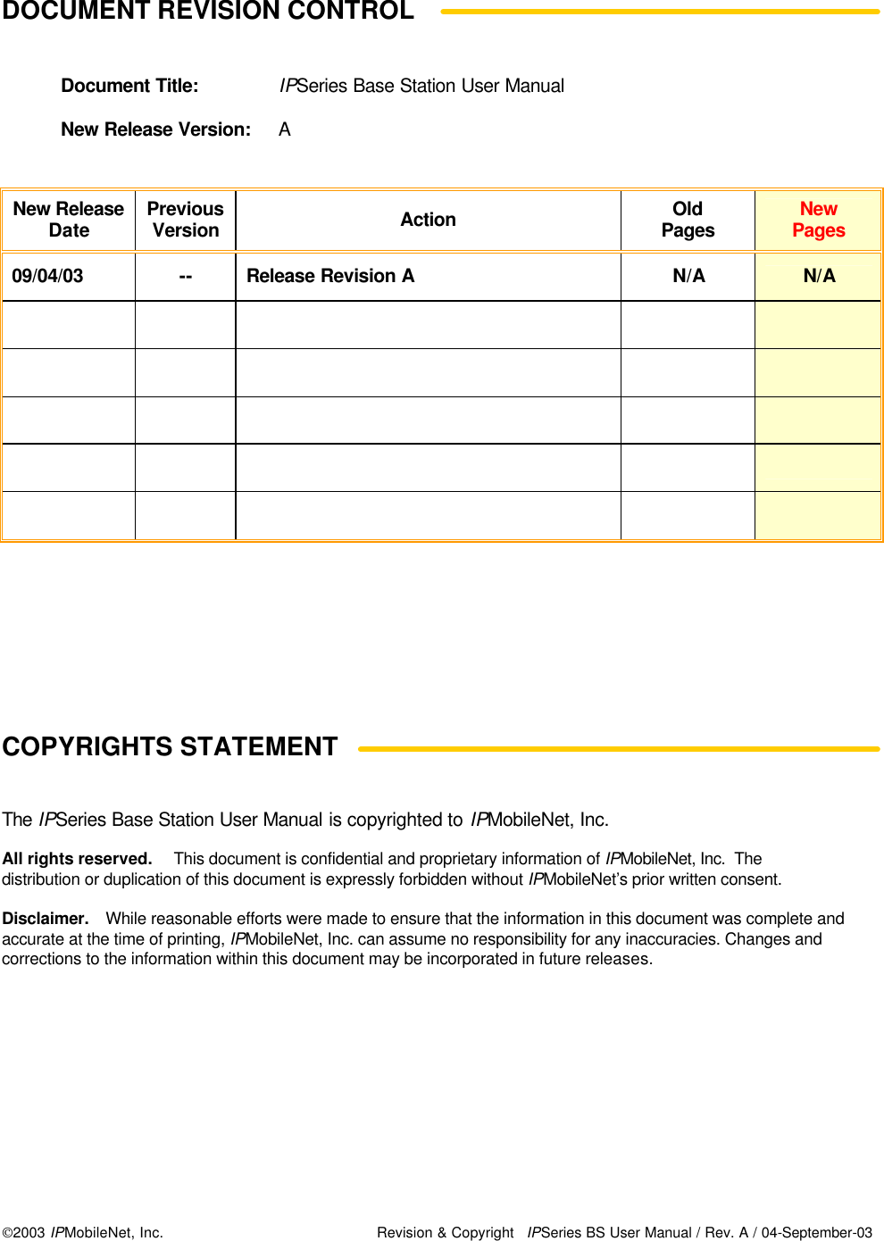  2003 IPMobileNet, Inc. Revision &amp; Copyright IPSeries BS User Manual / Rev. A / 04-September-03  DOCUMENT REVISION CONTROL    Document Title: IPSeries Base Station User Manual  New Release Version: A   New Release Date Previous Version Action Old Pages New Pages 09/04/03 -- Release Revision A N/A N/A                                                       COPYRIGHTS STATEMENT    The IPSeries Base Station User Manual is copyrighted to IPMobileNet, Inc.  All rights reserved.  This document is confidential and proprietary information of IPMobileNet, Inc.  The distribution or duplication of this document is expressly forbidden without IPMobileNet’s prior written consent.  Disclaimer. While reasonable efforts were made to ensure that the information in this document was complete and accurate at the time of printing, IPMobileNet, Inc. can assume no responsibility for any inaccuracies. Changes and corrections to the information within this document may be incorporated in future releases.  
